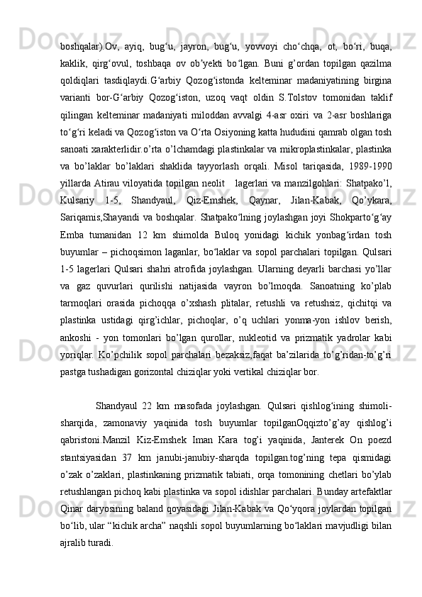 boshqalar).Ov,   ayiq,   bug u,   jayron,   bug u,   yovvoyi   cho chqa,   ot,   bo ri,   buqa,ʻ ʻ ʻ ʻ
kaklik,   qirg ovul,   toshbaqa   ov   ob yekti   bo lgan.   Buni   g’ordan   topilgan   qazilma	
ʻ ʼ ʻ
qoldiqlari   tasdiqlaydi.G arbiy   Qozog istonda   kelteminar   madaniyatining   birgina	
ʻ ʻ
varianti   bor-G arbiy   Qozog iston,   uzoq   vaqt   oldin   S.Tolstov   tomonidan   taklif	
ʻ ʻ
qilingan   kelteminar   madaniyati   miloddan   avvalgi   4-asr   oxiri   va   2-asr   boshlariga
to g ri keladi va Qozog iston va O rta Osiyoning katta hududini qamrab olgan tosh	
ʻ ʻ ʻ ʻ
sanoati xarakterlidir.o’rta o’lchamdagi plastinkalar va mikroplastinkalar, plastinka
va   bo’laklar   bo’laklari   shaklida   tayyorlash   orqali.   Misol   tariqasida,   1989-1990
yillarda  Atirau  viloyatida  topilgan  neolit      lagerlari  va  manzilgohlari:  Shatpako’l,
Kulsariy   1-5,   Shandyaul,   Qiz-Emshek,   Qaynar,   Jilan-Kabak,   Qo’ykara,
Sariqamis,Shayandi  va  boshqalar.  Shatpako lning  joylashgan  joyi  Shokparto g ay	
ʻ ʻ ʻ
Emba   tumanidan   12   km   shimolda   Buloq   yonidagi   kichik   yonbag irdan   tosh	
ʻ
buyumlar   –  pichoqsimon   laganlar,   bo laklar   va  sopol   parchalari   topilgan.   Qulsari	
ʻ
1-5   lagerlari   Qulsari   shahri   atrofida   joylashgan.   Ularning   deyarli   barchasi   yo’llar
va   gaz   quvurlari   qurilishi   natijasida   vayron   bo’lmoqda.   Sanoatning   ko’plab
tarmoqlari   orasida   pichoqqa   o’xshash   plitalar,   retushli   va   retushsiz,   qichitqi   va
plastinka   ustidagi   qirg’ichlar,   pichoqlar,   o’q   uchlari   yonma-yon   ishlov   berish,
ankoshi   -   yon   tomonlari   bo’lgan   qurollar,   nukleotid   va   prizmatik   yadrolar   kabi
yoriqlar.   Ko’pchilik   sopol   parchalari   bezaksiz,faqat   ba’zilarida   to’g’ridan-to’g’ri
pastga tushadigan gorizontal chiziqlar yoki vertikal chiziqlar bor.
Shandyaul   22   km   masofada   joylashgan.   Qulsari   qishlog ining   shimoli-	
ʻ
sharqida,   zamonaviy   yaqinida   tosh   buyumlar   topilganOqqizto’g’ay   qishlog’i
qabristoni.Manzil   Kiz-Emshek   Iman   Kara   tog’i   yaqinida,   Janterek   On   poezd
stantsiyasidan   37   km   janubi-janubiy-sharqda   topilgan.tog’ning   tepa   qismidagi
o’zak   o’zaklari,   plastinkaning   prizmatik   tabiati,   orqa   tomonining   chetlari   bo’ylab
retushlangan pichoq kabi plastinka va sopol idishlar parchalari. Bunday artefaktlar
Qinar daryosining baland qoyasidagi  Jilan-Kabak va Qo yqora joylardan topilgan	
ʻ
bo lib, ular “kichik archa” naqshli sopol buyumlarning bo laklari mavjudligi bilan	
ʻ ʻ
ajralib turadi.