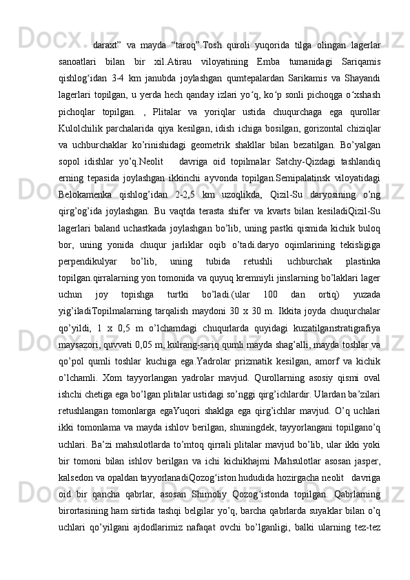 daraxt”   va   mayda   “taroq”.Tosh   quroli   yuqorida   tilga   olingan   lagerlar
sanoatlari   bilan   bir   xil.Atirau   viloyatining   Emba   tumanidagi   Sariqamis
qishlog idan   3-4   km   janubda   joylashgan   qumtepalardan   Sarikamis   va   Shayandiʻ
lagerlari   topilgan,  u  yerda  hech  qanday  izlari   yo q,  ko p sonli   pichoqga  o xshash	
ʻ ʻ ʻ
pichoqlar   topilgan.   ,   Plitalar   va   yoriqlar   ustida   chuqurchaga   ega   qurollar
Kulolchilik   parchalarida   qiya   kesilgan,   idish   ichiga   bosilgan,   gorizontal   chiziqlar
va   uchburchaklar   ko’rinishidagi   geometrik   shakllar   bilan   bezatilgan.   Bo’yalgan
sopol   idishlar   yo’q.Neolit       davriga   oid   topilmalar   Satchy-Qizdagi   tashlandiq
erning   tepasida   joylashgan   ikkinchi   ayvonda   topilgan.Semipalatinsk   viloyatidagi
Belokamenka   qishlog’idan   2-2,5   km   uzoqlikda,   Qizil-Su   daryosining   o’ng
qirg’og’ida   joylashgan.   Bu   vaqtda   terasta   shifer   va   kvarts   bilan   kesiladiQizil-Su
lagerlari   baland   uchastkada   joylashgan   bo’lib,   uning   pastki   qismida   kichik   buloq
bor,   uning   yonida   chuqur   jarliklar   oqib   o’tadi.daryo   oqimlarining   tekisligiga
perpendikulyar   bo’lib,   uning   tubida   retushli   uchburchak   plastinka
topilgan.qirralarning yon tomonida va quyuq kremniyli jinslarning bo’laklari lager
uchun   joy   topishga   turtki   bo’ladi.(ular   100   dan   ortiq)   yuzada
yig’iladiTopilmalarning   tarqalish   maydoni   30   x   30   m.   Ikkita   joyda   chuqurchalar
qo’yildi,   1   x   0,5   m   o’lchamdagi   chuqurlarda   quyidagi   kuzatilganstratigrafiya
maysazori, quvvati 0,05 m, kulrang-sariq qumli mayda shag’alli, mayda toshlar va
qo’pol   qumli   toshlar   kuchiga   ega.Yadrolar   prizmatik   kesilgan,   amorf   va   kichik
o’lchamli.   Xom   tayyorlangan   yadrolar   mavjud.   Qurollarning   asosiy   qismi   oval
ishchi chetiga ega bo’lgan plitalar ustidagi so’nggi qirg’ichlardir. Ulardan ba’zilari
retushlangan   tomonlarga   egaYuqori   shaklga   ega   qirg’ichlar   mavjud.   O’q   uchlari
ikki  tomonlama  va mayda ishlov berilgan, shuningdek,  tayyorlangani  topilgano’q
uchlari.  Ba’zi   mahsulotlarda  to’mtoq  qirrali  plitalar  mavjud  bo’lib,  ular  ikki   yoki
bir   tomoni   bilan   ishlov   berilgan   va   ichi   kichikhajmi   Mahsulotlar   asosan   jasper,
kalsedon va opaldan tayyorlanadiQozog iston hududida hozirgacha neolit   davriga	
ʻ
oid   bir   qancha   qabrlar,   asosan   Shimoliy   Qozog istonda   topilgan.   Qabrlarning	
ʻ
birortasining ham sirtida tashqi belgilar yo’q, barcha qabrlarda suyaklar bilan o’q
uchlari   qo’yilgani   ajdodlarimiz   nafaqat   ovchi   bo’lganligi,   balki   ularning   tez-tez 