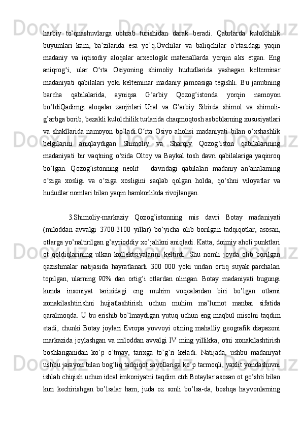harbiy   to’qnashuvlarga   uchrab   turishidan   darak   beradi.   Qabrlarda   kulolchilik
buyumlari   kam,   ba’zilarida   esa   yo’q.Ovchilar   va   baliqchilar   o’rtasidagi   yaqin
madaniy   va   iqtisodiy   aloqalar   arxeologik   materiallarda   yorqin   aks   etgan.   Eng
aniqrog i,   ular   O rta   Osiyoning   shimoliy   hududlarida   yashagan   kelteminarʻ ʻ
madaniyati   qabilalari   yoki   kelteminar   madaniy   jamoasiga   tegishli.   Bu   janubning
barcha   qabilalarida,   ayniqsa   G’arbiy   Qozog’istonda   yorqin   namoyon
bo’ldiQadimgi   aloqalar   zanjirlari   Ural   va   G’arbiy   Sibirda   shimol   va   shimoli-
g’arbga borib, bezakli kulolchilik turlarida chaqmoqtosh asboblarning xususiyatlari
va   shakllarida   namoyon   bo’ladi.O rta   Osiyo   aholisi   madaniyati   bilan   o xshashlik	
ʻ ʻ
belgilarini   aniqlaydigan   Shimoliy   va   Sharqiy   Qozog iston   qabilalarining	
ʻ
madaniyati   bir   vaqtning   o zida   Oltoy   va   Baykal   tosh   davri   qabilalariga   yaqinroq	
ʻ
bo lgan.   Qozog istonning   neolit       davridagi   qabilalari   madaniy   an analarning	
ʻ ʻ ʼ
o ziga   xosligi   va   o ziga   xosligini   saqlab   qolgan   holda,   qo shni   viloyatlar   va
ʻ ʻ ʻ
hududlar nomlari bilan yaqin hamkorlikda rivojlangan.
3.Shimoliy-markaziy   Qozog’istonning   mis   davri   Botay   madaniyati
(miloddan   avvalgi   3700-3100   yillar)   bo’yicha   olib   borilgan   tadqiqotlar,   asosan,
otlarga yo’naltirilgan g’ayrioddiy xo’jalikni aniqladi. Katta, doimiy aholi punktlari
ot   qoldiqlarining   ulkan   kollektsiyalarini   keltirdi.   Shu   nomli   joyda   olib   borilgan
qazishmalar   natijasida   hayratlanarli   300   000   yoki   undan   ortiq   suyak   parchalari
topilgan,   ularning   90%   dan   ortig’i   otlardan   olingan.   Botay   madaniyati   bugungi
kunda   insoniyat   tarixidagi   eng   muhim   voqealardan   biri   bo’lgan   otlarni
xonakilashtirishni   hujjatlashtirish   uchun   muhim   ma’lumot   manbai   sifatida
qaralmoqda. U bu erishib  bo’lmaydigan  yutuq uchun  eng maqbul  misolni  taqdim
etadi,   chunki   Botay   joylari   Evropa   yovvoyi   otining   mahalliy   geografik   diapazoni
markazida joylashgan va miloddan avvalgi IV ming yillikka, otni xonakilashtirish
boshlanganidan   ko’p   o’tmay,   tarixga   to’g’ri   keladi.   Natijada,   ushbu   madaniyat
ushbu jarayon bilan bog’liq tadqiqot savollariga ko’p tarmoqli, yaxlit yondashuvni
ishlab chiqish uchun ideal imkoniyatni taqdim etdi.Botaylar asosan ot go’shti bilan
kun   kechirishgan   bo’lsalar   ham,   juda   oz   sonli   bo’lsa-da,   boshqa   hayvonlarning