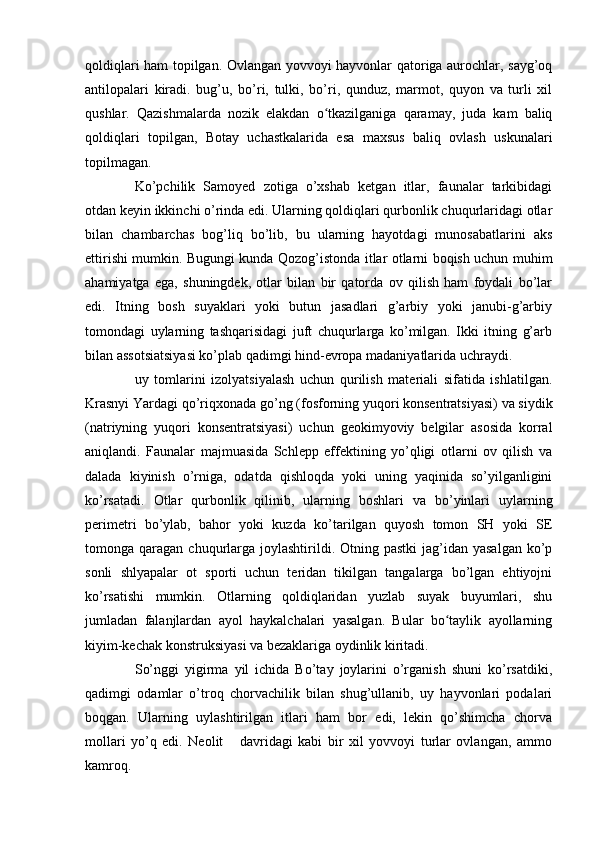 qoldiqlari ham topilgan. Ovlangan yovvoyi hayvonlar qatoriga aurochlar, sayg’oq
antilopalari   kiradi.   bug’u,   bo’ri,   tulki,   bo’ri,   qunduz,   marmot,   quyon   va   turli   xil
qushlar.   Qazishmalarda   nozik   elakdan   o tkazilganiga   qaramay,   juda   kam   baliqʻ
qoldiqlari   topilgan,   Botay   uchastkalarida   esa   maxsus   baliq   ovlash   uskunalari
topilmagan.
Ko’pchilik   Samoyed   zotiga   o’xshab   ketgan   itlar,   faunalar   tarkibidagi
otdan keyin ikkinchi o’rinda edi. Ularning qoldiqlari qurbonlik chuqurlaridagi otlar
bilan   chambarchas   bog’liq   bo’lib,   bu   ularning   hayotdagi   munosabatlarini   aks
ettirishi mumkin. Bugungi kunda Qozog’istonda itlar otlarni boqish uchun muhim
ahamiyatga   ega,   shuningdek,   otlar   bilan   bir   qatorda   ov   qilish   ham   foydali   bo’lar
edi.   Itning   bosh   suyaklari   yoki   butun   jasadlari   g’arbiy   yoki   janubi-g’arbiy
tomondagi   uylarning   tashqarisidagi   juft   chuqurlarga   ko’milgan.   Ikki   itning   g’arb
bilan assotsiatsiyasi ko’plab qadimgi hind-evropa madaniyatlarida uchraydi.
uy   tomlarini   izolyatsiyalash   uchun   qurilish   materiali   sifatida   ishlatilgan.
Krasnyi Yardagi qo’riqxonada go’ng (fosforning yuqori konsentratsiyasi) va siydik
(natriyning   yuqori   konsentratsiyasi)   uchun   geokimyoviy   belgilar   asosida   korral
aniqlandi.   Faunalar   majmuasida   Schlepp   effektining   yo’qligi   otlarni   ov   qilish   va
dalada   kiyinish   o’rniga,   odatda   qishloqda   yoki   uning   yaqinida   so’yilganligini
ko’rsatadi.   Otlar   qurbonlik   qilinib,   ularning   boshlari   va   bo’yinlari   uylarning
perimetri   bo’ylab,   bahor   yoki   kuzda   ko’tarilgan   quyosh   tomon   SH   yoki   SE
tomonga qaragan  chuqurlarga  joylashtirildi. Otning  pastki   jag’idan  yasalgan  ko’p
sonli   shlyapalar   ot   sporti   uchun   teridan   tikilgan   tangalarga   bo’lgan   ehtiyojni
ko’rsatishi   mumkin.   Otlarning   qoldiqlaridan   yuzlab   suyak   buyumlari,   shu
jumladan   falanjlardan   ayol   haykalchalari   yasalgan.   Bular   bo taylik   ayollarning	
ʻ
kiyim-kechak konstruksiyasi va bezaklariga oydinlik kiritadi.
So’nggi   yigirma   yil   ichida   Bo’tay   joylarini   o’rganish   shuni   ko’rsatdiki,
qadimgi   odamlar   o’troq   chorvachilik   bilan   shug’ullanib,   uy   hayvonlari   podalari
boqgan.   Ularning   uylashtirilgan   itlari   ham   bor   edi,   lekin   qo’shimcha   chorva
mollari   yo’q   edi.   Neolit       davridagi   kabi   bir   xil   yovvoyi   turlar   ovlangan,   ammo
kamroq. 