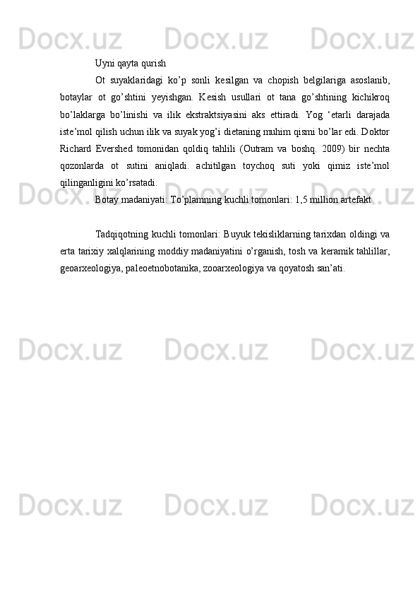 Uyni qayta qurish
Ot   suyaklaridagi   ko’p   sonli   kesilgan   va   chopish   belgilariga   asoslanib,
botaylar   ot   go’shtini   yeyishgan.   Kesish   usullari   ot   tana   go’shtining   kichikroq
bo’laklarga   bo’linishi   va   ilik   ekstraktsiyasini   aks   ettiradi.   Yog   ‘etarli   darajada
iste’mol qilish uchun ilik va suyak yog’i dietaning muhim qismi bo’lar edi. Doktor
Richard   Evershed   tomonidan   qoldiq   tahlili   (Outram   va   boshq.   2009)   bir   nechta
qozonlarda   ot   sutini   aniqladi.   achitilgan   toychoq   suti   yoki   qimiz   iste’mol
qilinganligini ko’rsatadi.
Botay madaniyati: To’plamning kuchli tomonlari: 1,5 million artefakt
Tadqiqotning kuchli tomonlari: Buyuk tekisliklarning tarixdan oldingi va
erta tarixiy xalqlarining moddiy madaniyatini o’rganish, tosh va keramik tahlillar,
geoarxeologiya, paleoetnobotanika, zooarxeologiya va qoyatosh san’ati.
