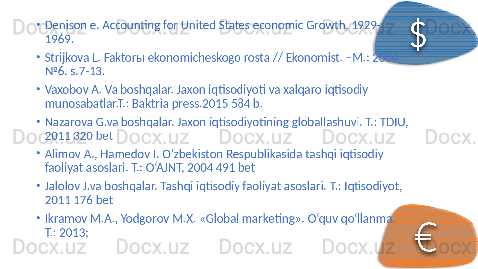 •
Denison e. Accounting for United States economic Growth, 1929-
1969. 
•
Strijkova L. Faktor ы  ekonomicheskogo rosta // Ekonomist. –M.: 2004, 
№6. s.7-13. 
•
Vaxobov A. Va boshqalar. Jaxon iqtisodiyoti va xalqaro iqtisodiy 
munosabatlar.T.: Baktria press.2015 584 b. 
•
Nazarova G.va boshqalar. Jaxon iqtisodiyotining globallashuvi.  T.: TDIU, 
2011 320 bet 
•
Alimov A., Hamedov I. O‘zbekiston Respublikasida tashqi iqtisodiy 
faoliyat asoslari.  T.: O‘AJNT, 2004 491 bet 
•
Jalolov J.va boshqalar. Tashqi iqtisodiy faoliyat asoslari.  T.: Iqtisodiyot, 
2011 176 bet 
•
Ikrаmоv M.А., Yodgоrоv M.Х. «Glоbаl mаrkеting».  O‘quv qo‘ll а nm а . 
T.: 2013;      