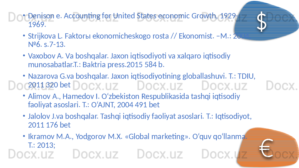 •
Denison e. Accounting for United States economic Growth, 1929-
1969. 
•
Strijkova L. Faktor ы  ekonomicheskogo rosta // Ekonomist. –M.: 2004, 
№6. s.7-13. 
•
Vaxobov A. Va boshqalar. Jaxon iqtisodiyoti va xalqaro iqtisodiy 
munosabatlar.T.: Baktria press.2015 584 b. 
•
Nazarova G.va boshqalar. Jaxon iqtisodiyotining globallashuvi.  T.: TDIU, 
2011 320 bet 
•
Alimov A., Hamedov I. O‘zbekiston Respublikasida tashqi iqtisodiy 
faoliyat asoslari.  T.: O‘AJNT, 2004 491 bet 
•
Jalolov J.va boshqalar. Tashqi iqtisodiy faoliyat asoslari.  T.: Iqtisodiyot, 
2011 176 bet 
•
Ikrаmоv M.А., Yodgоrоv M.Х. «Glоbаl mаrkеting».  O‘quv qo‘ll а nm а . 
T.: 2013;