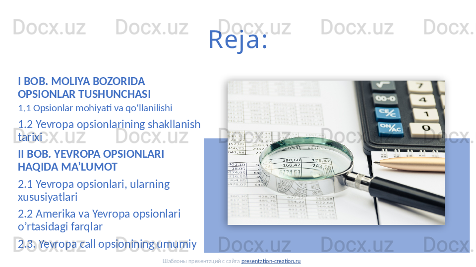 Reja:
I BOB. MOLIYA BOZORIDA 
OPSIONLAR TUSHUNCHASI
1.1 Opsionlar mohiyati va qoʻllanilishi
1.2 Yevropa opsionlarining shakllanish 
tarixi
II BOB. YEVROPA OPSIONLARI 
HAQIDA MA’LUMOT 
2.1 Yevropa opsionlari, ularning 
xususiyatlari
2.2 Amerika va Yevropa opsionlari 
o’rtasidagi farqlar
2.3. Yevropa call opsionining umumiy
Шаблоны презентаций с сайта  presentation-creation.ru  