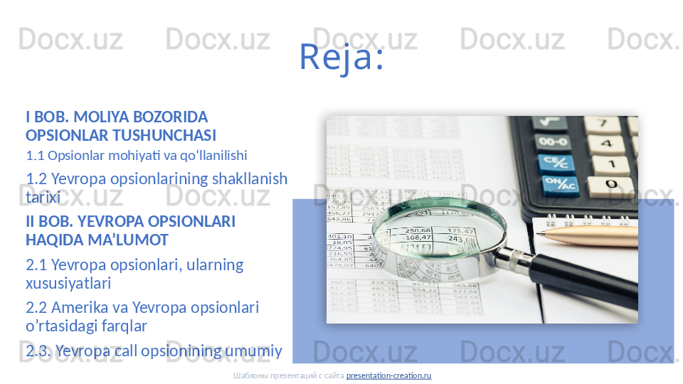 Reja:
I BOB. MOLIYA BOZORIDA 
OPSIONLAR TUSHUNCHASI
1.1 Opsionlar mohiyati va qoʻllanilishi
1.2 Yevropa opsionlarining shakllanish 
tarixi
II BOB. YEVROPA OPSIONLARI 
HAQIDA MA’LUMOT 
2.1 Yevropa opsionlari, ularning 
xususiyatlari
2.2 Amerika va Yevropa opsionlari 
o’rtasidagi farqlar
2.3. Yevropa call opsionining umumiy
Шаблоны презентаций с сайта  presentation-creation.ru