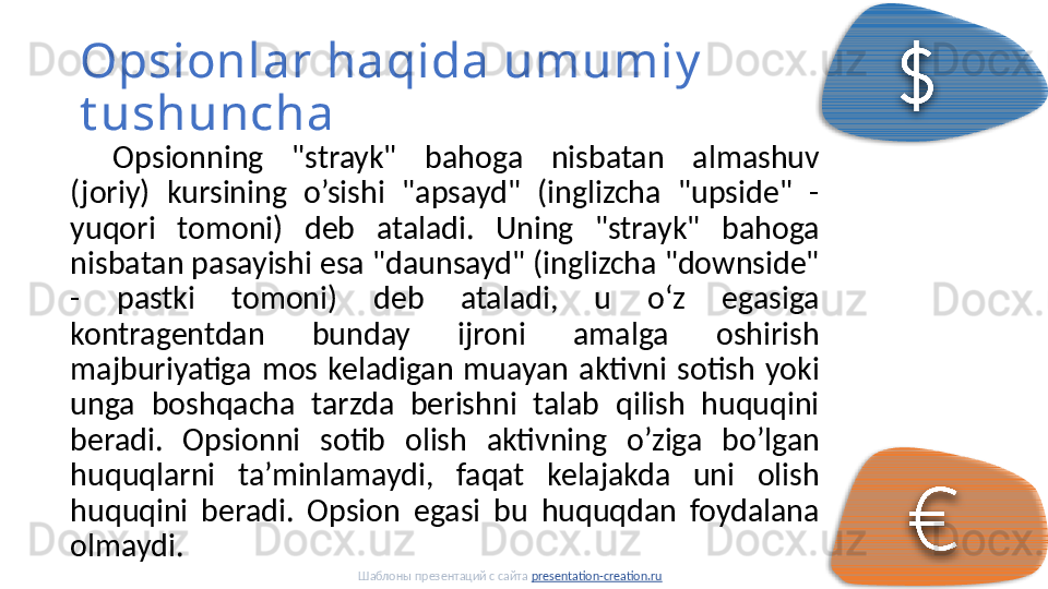 Opsionlar haqida umumiy  
t ushuncha
Opsionning  "strayk"  bahoga  nisbatan  almashuv 
(joriy)  kursining  o’sishi  "apsayd"  (inglizcha  "upside"  - 
yuqori  tomoni)  deb  ataladi.  Uning  "strayk"  bahoga 
nisbatan pasayishi esa "daunsayd" (inglizcha "downside" 
-  pastki  tomoni)  deb  ataladi,  u  oʻz  egasiga 
kontragentdan  bunday  ijroni  amalga  oshirish 
majburiyatiga  mos  keladigan  muayan  aktivni  sotish  yoki 
unga  boshqacha  tarzda  berishni  talab  qilish  huquqini 
beradi.  Opsionni  sotib  olish  aktivning  o’ziga  bo’lgan 
huquqlarni  ta’minlamaydi,  faqat  kelajakda  uni  olish 
huquqini  beradi.  Opsion  egasi  bu  huquqdan  foydalana 
olmaydi. 
Шаблоны презентаций с сайта  presentation-creation.ru     