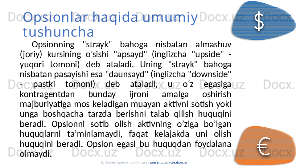 Opsionlar haqida umumiy  
t ushuncha
Opsionning  "strayk"  bahoga  nisbatan  almashuv 
(joriy)  kursining  o’sishi  "apsayd"  (inglizcha  "upside"  - 
yuqori  tomoni)  deb  ataladi.  Uning  "strayk"  bahoga 
nisbatan pasayishi esa "daunsayd" (inglizcha "downside" 
-  pastki  tomoni)  deb  ataladi,  u  oʻz  egasiga 
kontragentdan  bunday  ijroni  amalga  oshirish 
majburiyatiga  mos  keladigan  muayan  aktivni  sotish  yoki 
unga  boshqacha  tarzda  berishni  talab  qilish  huquqini 
beradi.  Opsionni  sotib  olish  aktivning  o’ziga  bo’lgan 
huquqlarni  ta’minlamaydi,  faqat  kelajakda  uni  olish 
huquqini  beradi.  Opsion  egasi  bu  huquqdan  foydalana 
olmaydi. 
Шаблоны презентаций с сайта  presentation-creation.ru