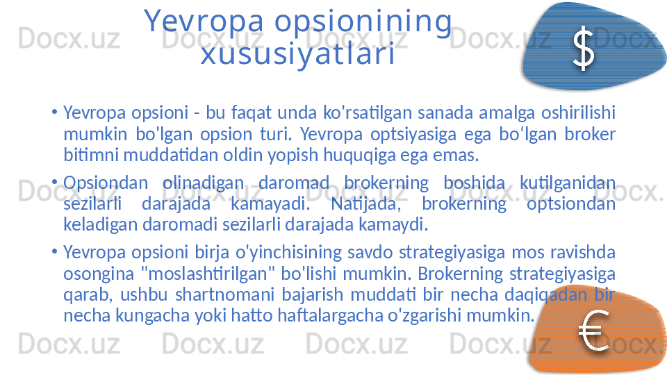 Yev ropa opsionining 
xususiy at lari
•
Yevropa  opsioni  -  bu  faqat  unda  ko'rsatilgan  sanada  amalga  oshirilishi 
mumkin  bo'lgan  opsion  turi.  Yevropa  optsiyasiga  ega  bo‘lgan  broker 
bitimni muddatidan oldin yopish huquqiga ega emas.
•
Opsiondan  olinadigan  daromad  brokerning  boshida  kutilganidan 
sezilarli  darajada  kamayadi.  Natijada,  brokerning  optsiondan 
keladigan daromadi sezilarli darajada kamaydi.
•
Yevropa  opsioni  birja  o'yinchisining  savdo  strategiyasiga  mos  ravishda 
osongina  "moslashtirilgan"  bo'lishi  mumkin.  Brokerning  strategiyasiga 
qarab,  ushbu  shartnomani  bajarish  muddati  bir  necha  daqiqadan  bir 
necha kungacha yoki hatto haftalargacha o'zgarishi mumkin.     