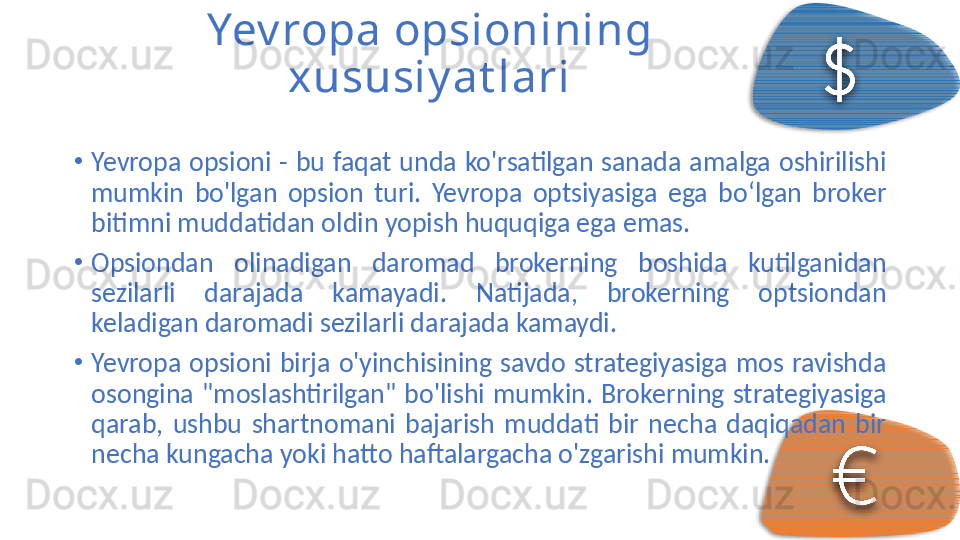 Yev ropa opsionining 
xususiy at lari
•
Yevropa  opsioni  -  bu  faqat  unda  ko'rsatilgan  sanada  amalga  oshirilishi 
mumkin  bo'lgan  opsion  turi.  Yevropa  optsiyasiga  ega  bo‘lgan  broker 
bitimni muddatidan oldin yopish huquqiga ega emas.
•
Opsiondan  olinadigan  daromad  brokerning  boshida  kutilganidan 
sezilarli  darajada  kamayadi.  Natijada,  brokerning  optsiondan 
keladigan daromadi sezilarli darajada kamaydi.
•
Yevropa  opsioni  birja  o'yinchisining  savdo  strategiyasiga  mos  ravishda 
osongina  "moslashtirilgan"  bo'lishi  mumkin.  Brokerning  strategiyasiga 
qarab,  ushbu  shartnomani  bajarish  muddati  bir  necha  daqiqadan  bir 
necha kungacha yoki hatto haftalargacha o'zgarishi mumkin.