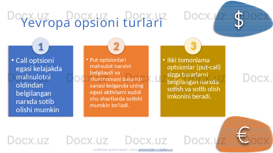 Yev ropa opsioni t urlari
1
•
Put optsionlari 
mahsulot narxini 
belgilaydi va 
shartnomani bajarish 
sanasi kelganda uning 
egasi aktivlarni xuddi 
shu shartlarda sotishi 
mumkin bo'ladi. 2
•
Ikki tomonlama 
optsionlar (put-call) 
sizga tovarlarni 
belgilangan narxda 
sotish va sotib olish 
imkonini beradi. 3
•
Call optsioni 
egasi kelajakda 
mahsulotni 
oldindan 
belgilangan 
narxda sotib 
olishi mumkin
Шаблоны презентаций с сайта  presentation-creation.ru              