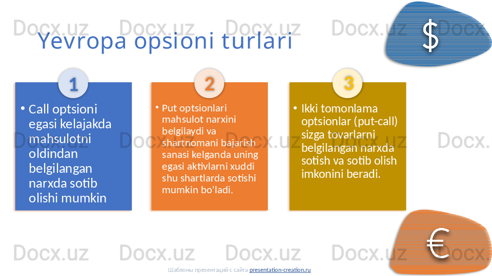 Yev ropa opsioni t urlari
1
•
Put optsionlari 
mahsulot narxini 
belgilaydi va 
shartnomani bajarish 
sanasi kelganda uning 
egasi aktivlarni xuddi 
shu shartlarda sotishi 
mumkin bo'ladi. 2
•
Ikki tomonlama 
optsionlar (put-call) 
sizga tovarlarni 
belgilangan narxda 
sotish va sotib olish 
imkonini beradi. 3
•
Call optsioni 
egasi kelajakda 
mahsulotni 
oldindan 
belgilangan 
narxda sotib 
olishi mumkin
Шаблоны презентаций с сайта  presentation-creation.ru