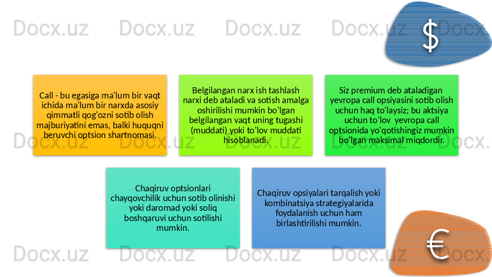Call - bu egasiga ma'lum bir vaqt 
ichida ma'lum bir narxda asosiy 
qimmatli qog'ozni sotib olish 
majburiyatini emas, balki huquqni 
beruvchi optsion shartnomasi. Belgilangan narx ish tashlash 
narxi deb ataladi va sotish amalga 
oshirilishi mumkin bo'lgan 
belgilangan vaqt uning tugashi 
(muddati) yoki to'lov muddati 
hisoblanadi. Siz premium deb ataladigan  
yevropa call opsiyasini sotib olish 
uchun haq to'laysiz; bu aktsiya 
uchun to'lov  yevropa call 
optsionida yo'qotishingiz mumkin 
bo'lgan maksimal miqdordir.
Chaqiruv optsionlari 
chayqovchilik uchun sotib olinishi 
yoki daromad yoki soliq 
boshqaruvi uchun sotilishi 
mumkin. Chaqiruv opsiyalari tarqalish yoki 
kombinatsiya strategiyalarida 
foydalanish uchun ham 
birlashtirilishi mumkin.          