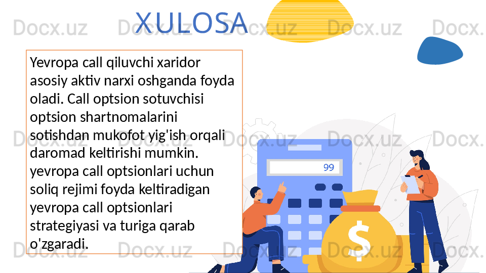 X ULOSA
Yevropa call qiluvchi xaridor 
asosiy aktiv narxi oshganda foyda 
oladi. Call optsion sotuvchisi 
optsion shartnomalarini 
sotishdan mukofot yig'ish orqali 
daromad keltirishi mumkin.  
yevropa call optsionlari uchun 
soliq rejimi foyda keltiradigan  
yevropa call optsionlari 
strategiyasi va turiga qarab 
o'zgaradi. 