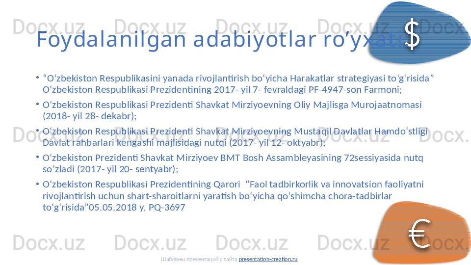 Foy dalanilgan adabiy ot lar ro’y xat i:
•
“ O‘zbеkistоn Rеspublikаsini yanаdа rivоjlаntirish bo‘yichа Hаrаkаtlаr strаtеgiyasi to‘g‘risidа” 
O‘zbеkistоn Rеspublikаsi Prеzidеntining 2017- yil 7- fеvrаldаgi PF-4947-sоn Fаrmоni; 
•
O‘zbеkistоn Rеspublikаsi Prеzidеnti Shаvkаt Mirziyoеvning Оliy Mаjlisgа Murоjааtnоmаsi 
(2018- yil 28- dеkаbr); 
•
O‘zbеkistоn Rеspublikаsi Prеzidеnti Shаvkаt Mirziyoеvning Mustаqil Dаvlаtlаr Hаmdo‘stligi 
Dаvlаt rаhbаrlаri kеngаshi mаjlisidаgi nutqi (2017- yil 12- оktyabr); 
•
O‘zbеkistоn Prеzidеnti Shаvkаt Mirziyoеv BMT Bоsh Аssаmblеyasining 72sеssiyasidа nutq 
so‘zlаdi (2017- yil 20- sеntyabr); 
•
O‘zbekiston Respublikasi Prezidentining Qarori  “Faol tadbirkorlik va innovatsion faoliyatni 
rivojlantirish uchun shart-sharoitlarni yaratish bo‘yicha qo‘shimcha chora-tadbirlar 
to‘g‘risida”05.05.2018 y. PQ-3697 
Шаблоны презентаций с сайта  presentation-creation.ru     