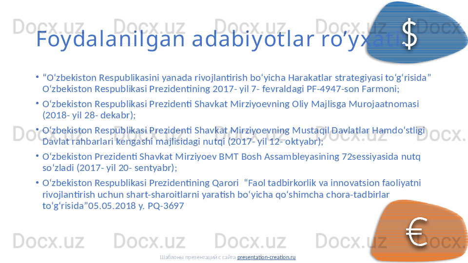 Foy dalanilgan adabiy ot lar ro’y xat i:
•
“ O‘zbеkistоn Rеspublikаsini yanаdа rivоjlаntirish bo‘yichа Hаrаkаtlаr strаtеgiyasi to‘g‘risidа” 
O‘zbеkistоn Rеspublikаsi Prеzidеntining 2017- yil 7- fеvrаldаgi PF-4947-sоn Fаrmоni; 
•
O‘zbеkistоn Rеspublikаsi Prеzidеnti Shаvkаt Mirziyoеvning Оliy Mаjlisgа Murоjааtnоmаsi 
(2018- yil 28- dеkаbr); 
•
O‘zbеkistоn Rеspublikаsi Prеzidеnti Shаvkаt Mirziyoеvning Mustаqil Dаvlаtlаr Hаmdo‘stligi 
Dаvlаt rаhbаrlаri kеngаshi mаjlisidаgi nutqi (2017- yil 12- оktyabr); 
•
O‘zbеkistоn Prеzidеnti Shаvkаt Mirziyoеv BMT Bоsh Аssаmblеyasining 72sеssiyasidа nutq 
so‘zlаdi (2017- yil 20- sеntyabr); 
•
O‘zbekiston Respublikasi Prezidentining Qarori  “Faol tadbirkorlik va innovatsion faoliyatni 
rivojlantirish uchun shart-sharoitlarni yaratish bo‘yicha qo‘shimcha chora-tadbirlar 
to‘g‘risida”05.05.2018 y. PQ-3697 
Шаблоны презентаций с сайта  presentation-creation.ru
