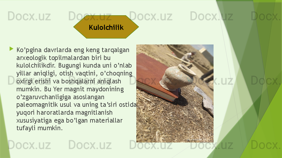 
Ko’pgina davrlarda eng keng tarqalgan 
arxeologik topilmalardan biri bu 
kulolchilikdir. Bugungi kunda uni o’nlab 
yillar aniqligi, otish vaqtini, o’choqning 
oxirgi erishi va boshqalarni aniqlash 
mumkin. Bu Yer magnit maydonining 
o’zgaruvchanligiga asoslangan 
paleomagnitik usul va uning ta’siri ostida 
yuqori haroratlarda magnitlanish 
xususiyatiga ega bo’lgan materiallar 
tufayli mumkin.  Kulolchilik                  