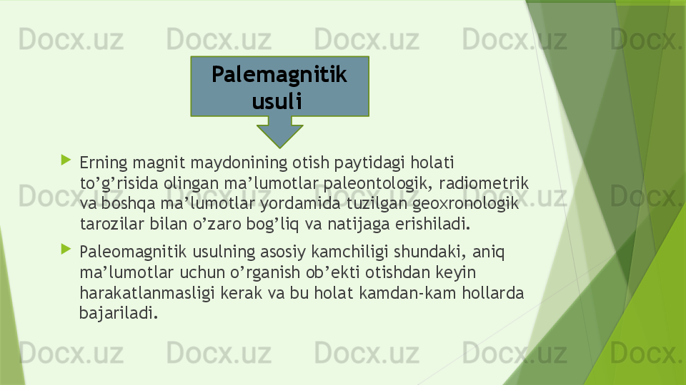 
Erning magnit maydonining otish paytidagi holati 
to’g’risida olingan ma’lumotlar paleontologik, radiometrik 
va boshqa ma’lumotlar yordamida tuzilgan geoxronologik 
tarozilar bilan o’zaro bog’liq va natijaga erishiladi.

Paleomagnitik usulning asosiy kamchiligi shundaki, aniq 
ma’lumotlar uchun o’rganish ob’ekti otishdan keyin 
harakatlanmasligi kerak va bu holat kamdan-kam hollarda 
bajariladi. Palemagnitik 
usuli                  