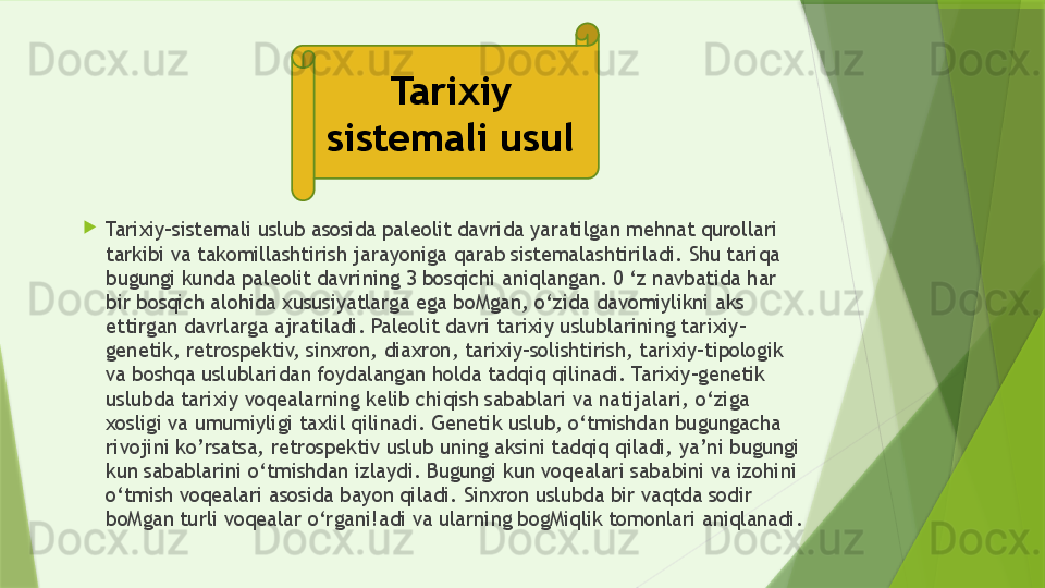 
Tarixiy-sistemali uslub asosida paleolit davrida yaratilgan mehnat qurollari 
tarkibi va takomillashtirish jarayoniga qarab sistemalashtiriladi. Shu tariqa 
bugungi kunda paleolit davrining 3 bosqichi aniqlangan. 0 ‘z navbatida har 
bir bosqich alohida xususiyatlarga ega boMgan, o‘zida davomiylikni aks 
ettirgan davrlarga ajratiladi. Paleolit davri tarixiy uslublarining tarixiy-
genetik, retrospektiv, sinxron, diaxron, tarixiy-solishtirish, tarixiy-tipologik 
va boshqa uslublaridan foydalangan holda tadqiq qilinadi. Tarixiy-genetik 
uslubda tarixiy voqealarning kelib chiqish sabablari va natijalari, o‘ziga 
xosligi va umumiyligi taxlil qilinadi. Genetik uslub, o‘tmishdan bugungacha 
rivojini ko’rsatsa, retrospektiv uslub uning aksini tadqiq qiladi, ya’ni bugungi 
kun sabablarini o‘tmishdan izlaydi. Bugungi kun voqealari sababini va izohini 
o‘tmish voqealari asosida bayon qiladi. Sinxron uslubda bir vaqtda sodir 
boMgan turli voqealar o‘rgani!adi va ularning bogMiqlik tomonlari aniqlanadi.  Tarixiy 
sistemali usul                  