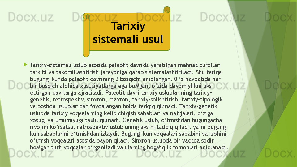 
Tarixiy-sistemali uslub asosida paleolit davrida yaratilgan mehnat qurollari 
tarkibi va takomillashtirish jarayoniga qarab sistemalashtiriladi. Shu tariqa 
bugungi kunda paleolit davrining 3 bosqichi aniqlangan. 0 ‘z navbatida har 
bir bosqich alohida xususiyatlarga ega boMgan, o‘zida davomiylikni aks 
ettirgan davrlarga ajratiladi. Paleolit davri tarixiy uslublarining tarixiy-
genetik, retrospektiv, sinxron, diaxron, tarixiy-solishtirish, tarixiy-tipologik 
va boshqa uslublaridan foydalangan holda tadqiq qilinadi. Tarixiy-genetik 
uslubda tarixiy voqealarning kelib chiqish sabablari va natijalari, o‘ziga 
xosligi va umumiyligi taxlil qilinadi. Genetik uslub, o‘tmishdan bugungacha 
rivojini ko’rsatsa, retrospektiv uslub uning aksini tadqiq qiladi, ya’ni bugungi 
kun sabablarini o‘tmishdan izlaydi. Bugungi kun voqealari sababini va izohini 
o‘tmish voqealari asosida bayon qiladi. Sinxron uslubda bir vaqtda sodir 
boMgan turli voqealar o‘rgani!adi va ularning bogMiqlik tomonlari aniqlanadi.  Tarixiy 
sistemali usul