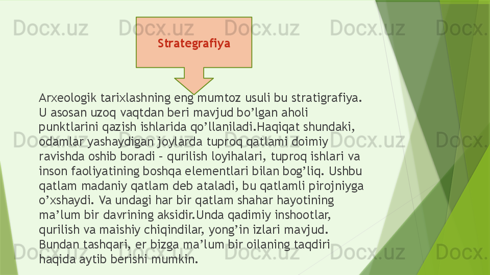 Arxeologik tarixlashning eng mumtoz usuli bu stratigrafiya. 
U asosan uzoq vaqtdan beri mavjud bo’lgan aholi 
punktlarini qazish ishlarida qo’llaniladi.Haqiqat shundaki, 
odamlar yashaydigan joylarda tuproq qatlami doimiy 
ravishda oshib boradi – qurilish loyihalari, tuproq ishlari va 
inson faoliyatining boshqa elementlari bilan bog’liq. Ushbu 
qatlam madaniy qatlam deb ataladi, bu qatlamli pirojniyga 
o’xshaydi. Va undagi har bir qatlam shahar hayotining 
ma’lum bir davrining aksidir.Unda qadimiy inshootlar, 
qurilish va maishiy chiqindilar, yong’in izlari mavjud. 
Bundan tashqari, er bizga ma’lum bir oilaning taqdiri 
haqida aytib berishi mumkin. Strategrafiya                 