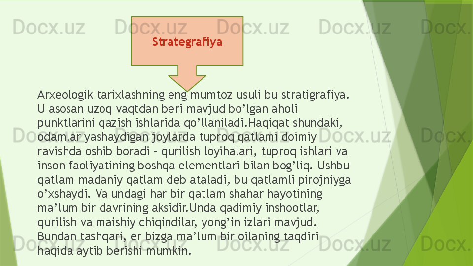 Arxeologik tarixlashning eng mumtoz usuli bu stratigrafiya. 
U asosan uzoq vaqtdan beri mavjud bo’lgan aholi 
punktlarini qazish ishlarida qo’llaniladi.Haqiqat shundaki, 
odamlar yashaydigan joylarda tuproq qatlami doimiy 
ravishda oshib boradi – qurilish loyihalari, tuproq ishlari va 
inson faoliyatining boshqa elementlari bilan bog’liq. Ushbu 
qatlam madaniy qatlam deb ataladi, bu qatlamli pirojniyga 
o’xshaydi. Va undagi har bir qatlam shahar hayotining 
ma’lum bir davrining aksidir.Unda qadimiy inshootlar, 
qurilish va maishiy chiqindilar, yong’in izlari mavjud. 
Bundan tashqari, er bizga ma’lum bir oilaning taqdiri 
haqida aytib berishi mumkin. Strategrafiya