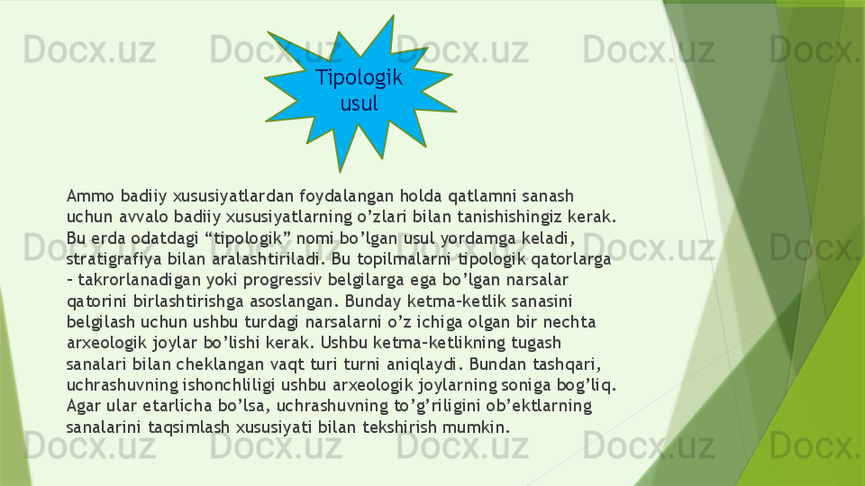 Ammo badiiy xususiyatlardan foydalangan holda qatlamni sanash 
uchun avvalo badiiy xususiyatlarning o’zlari bilan tanishishingiz kerak. 
Bu erda odatdagi “tipologik” nomi bo’lgan usul yordamga keladi, 
stratigrafiya bilan aralashtiriladi. Bu topilmalarni tipologik qatorlarga 
– takrorlanadigan yoki progressiv belgilarga ega bo’lgan narsalar 
qatorini birlashtirishga asoslangan. Bunday ketma-ketlik sanasini 
belgilash uchun ushbu turdagi narsalarni o’z ichiga olgan bir nechta 
arxeologik joylar bo’lishi kerak. Ushbu ketma-ketlikning tugash 
sanalari bilan cheklangan vaqt turi turni aniqlaydi. Bundan tashqari, 
uchrashuvning ishonchliligi ushbu arxeologik joylarning soniga bog’liq. 
Agar ular etarlicha bo’lsa, uchrashuvning to’g’riligini ob’ektlarning 
sanalarini taqsimlash xususiyati bilan tekshirish mumkin. Tipologik
usul                 