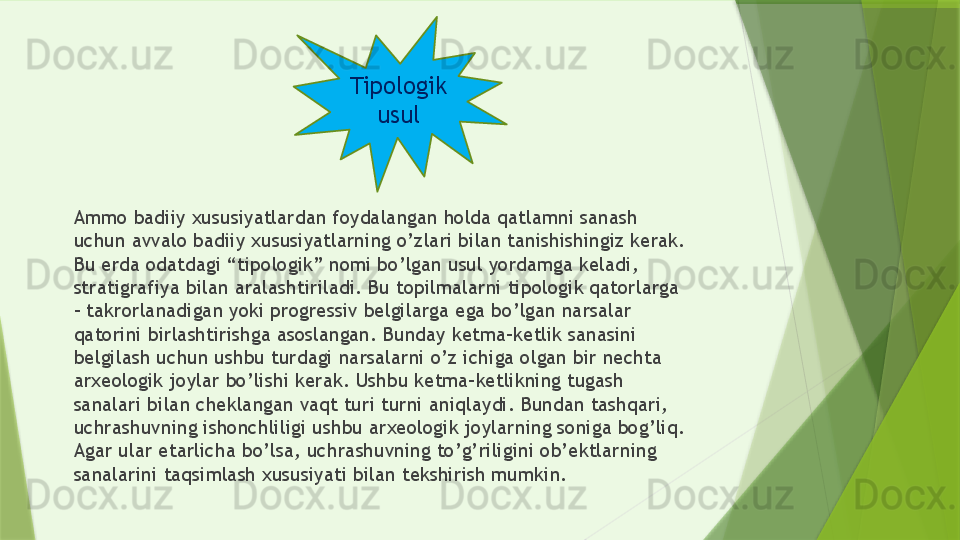 Ammo badiiy xususiyatlardan foydalangan holda qatlamni sanash 
uchun avvalo badiiy xususiyatlarning o’zlari bilan tanishishingiz kerak. 
Bu erda odatdagi “tipologik” nomi bo’lgan usul yordamga keladi, 
stratigrafiya bilan aralashtiriladi. Bu topilmalarni tipologik qatorlarga 
– takrorlanadigan yoki progressiv belgilarga ega bo’lgan narsalar 
qatorini birlashtirishga asoslangan. Bunday ketma-ketlik sanasini 
belgilash uchun ushbu turdagi narsalarni o’z ichiga olgan bir nechta 
arxeologik joylar bo’lishi kerak. Ushbu ketma-ketlikning tugash 
sanalari bilan cheklangan vaqt turi turni aniqlaydi. Bundan tashqari, 
uchrashuvning ishonchliligi ushbu arxeologik joylarning soniga bog’liq. 
Agar ular etarlicha bo’lsa, uchrashuvning to’g’riligini ob’ektlarning 
sanalarini taqsimlash xususiyati bilan tekshirish mumkin. Tipologik
usul