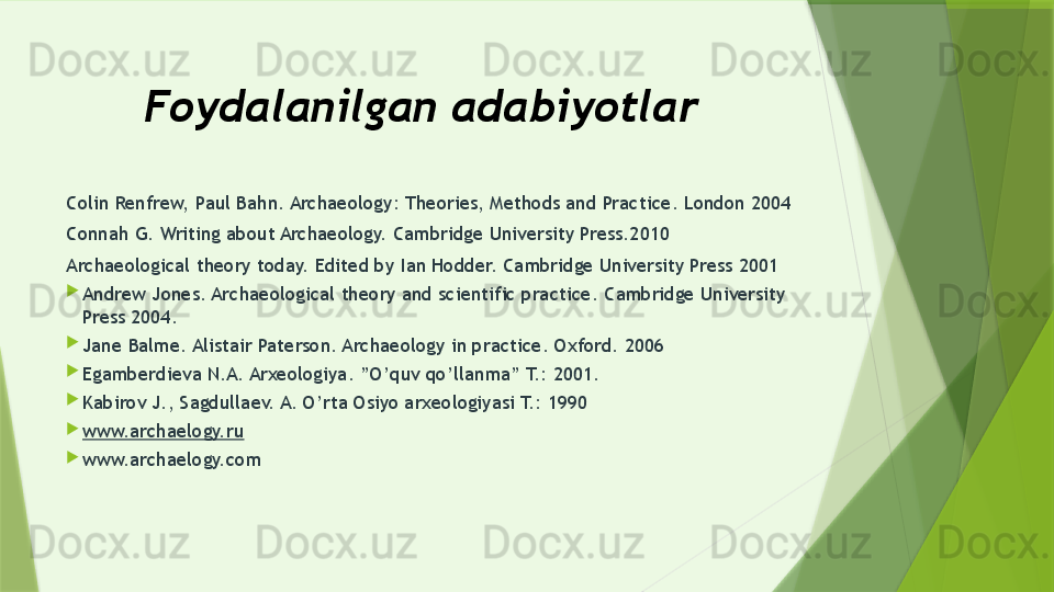 Foydalanilgan adabiyotlar 
Colin Renfrew, Paul Bahn. Archaeology: Theories, Methods and Practice. London 2004
Connah G. Writing about Archaeology. Cambridge University Press.2010
Archaeological theory today. Edited by Ian Hodder. Cambridge University Press 2001

Andrew Jones. Archaeological theory and scientific practice. Cambridge University 
Press 2004.

Jane Balme. Alistair Paterson. Archaeology in practice. Oxford. 2006

Egamberdieva N.A. Arxeologiya. ”O’quv qo’llanma” T.: 2001.

Kabirov J., Sagdullaev. A. O’rta Osiyo arxeologiyasi T.: 1990

www.archaelogy.ru  

www.archaelogy.com                 