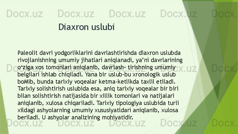 Diaxron uslubi 
Paleolit davri yodgorliklarini davrlashtirishda diaxron uslubda 
rivojlanishning umumiy jihatlari aniqlanadi, ya’ni davrlarining 
o‘ziga xos tomonlari aniqlanib, davrlash- tirishning umumiy 
belgilari ishlab chiqiladi. Yana bir uslub-bu xronologik uslub 
boMib, bunda tarixiy voqealar ketma-ketlikda taxlil etiladi. 
Tarixiy solishtirish uslubida esa, aniq tarixiy voqealar bir biri 
bilan solishtirish natijasida bir xillik tomonlari va natijalari 
aniqlanib, xulosa chiqariladi. Tarixiy tipologiya uslubida turli 
xildagi ashyolarning umumiy xususiyatldari aniqlanib, xulosa 
beriladi. U ashyolar analizining mohiyatidir.                 