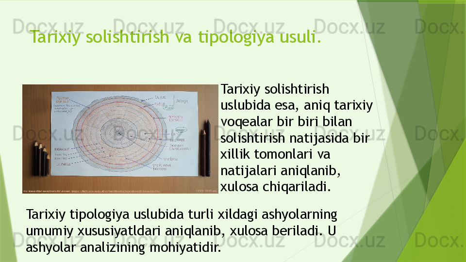 Tarixiy solishtirish va tipologiya usuli.
Tarixiy solishtirish 
uslubida esa, aniq tarixiy 
voqealar bir biri bilan 
solishtirish natijasida bir 
xillik tomonlari va 
natijalari aniqlanib, 
xulosa chiqariladi.
Tarixiy tipologiya uslubida turli xildagi ashyolarning 
umumiy xususiyatldari aniqlanib, xulosa beriladi. U 
ashyolar analizining mohiyatidir.                 