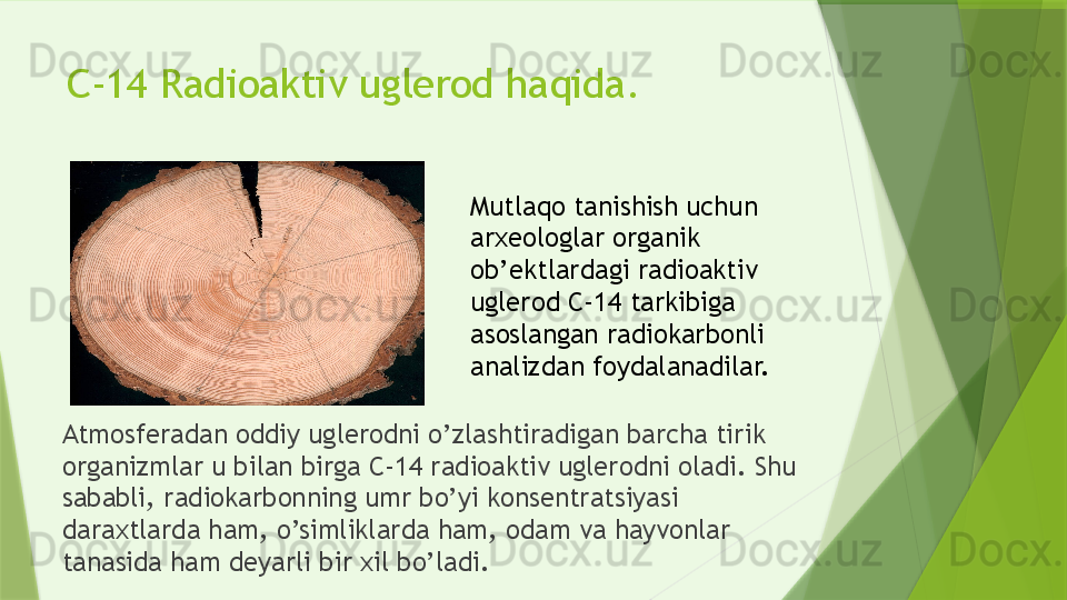 C-14 Radioaktiv uglerod haqida.
Atmosferadan oddiy uglerodni o’zlashtiradigan barcha tirik 
organizmlar u bilan birga C-14 radioaktiv uglerodni oladi. Shu 
sababli, radiokarbonning umr bo’yi konsentratsiyasi 
daraxtlarda ham, o’simliklarda ham, odam va hayvonlar 
tanasida ham deyarli bir xil bo’ladi. Mutlaqo tanishish uchun 
arxeologlar organik 
ob’ektlardagi radioaktiv 
uglerod C-14 tarkibiga 
asoslangan radiokarbonli 
analizdan foydalanadilar.