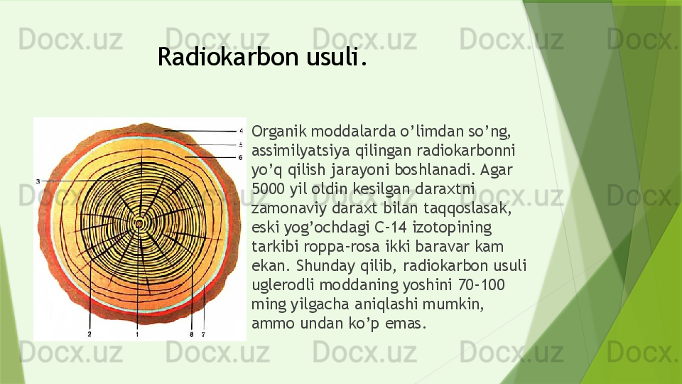 Radiokarbon usuli.
Organik moddalarda o’limdan so’ng, 
assimilyatsiya qilingan radiokarbonni 
yo’q qilish jarayoni boshlanadi. Agar 
5000 yil oldin kesilgan daraxtni 
zamonaviy daraxt bilan taqqoslasak, 
eski yog’ochdagi C-14 izotopining 
tarkibi roppa-rosa ikki baravar kam 
ekan. Shunday qilib, radiokarbon usuli 
uglerodli moddaning yoshini 70-100 
ming yilgacha aniqlashi mumkin, 
ammo undan ko’p emas.                 