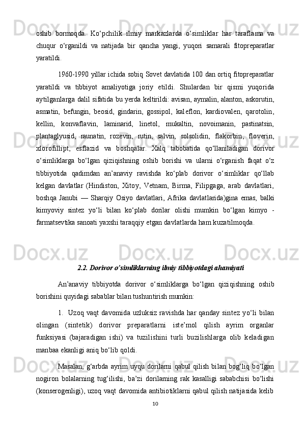 oshib   bormoq da.   Ko‘pchilik   ilmiy   markazlarda   o‘simliklar   har   tarafla ma   va
chuqur   o‘rganildi   va   natijada   bir   qancha   yangi,   yuqori   samarali   fitopreparatlar
yaratildi.
1960-1990 yillar ichida sobiq Sovet davlatida 100 dan ortiq fitopreparatlar
yaratildi   va   tibbiyot   amaliyotiga   jo riy   etildi.   Shulardan   bir   qismi   yuqorida
aytilganlarga   dalil sifatida bu yerda keltirildi: avisan, aymalin, alanton, askorutin,
asmatin,   befungin,   beosid,   gindarin,   gossi pol,   kaleflon,   kardiovalen,   qarotolin,
kellin,   konvafla vin,   laminarid,   linetol,   mukaltin,   novoimanin,   pastinatsin,
plantaglyusid,   raunatin,   rozevin,   rutin,   salvin,   solsolidin,   flakorbin,   floverin,
xlorofillipt,   esflazid   va   boshqa lar.   Xalq   tabobatida   qo‘llaniladigan   dorivor
o‘sim liklarga   bo‘lgan   qiziqishning   oshib   borishi   va   ularni   o‘rga nish   faqat   o‘z
tibbiyotida   qadimdan   an’anaviy   ravishda   ko‘plab   dorivor   o‘simliklar   qo‘llab
kelgan   davlatlar   (Hindis ton,   Xitoy,   Vetnam,   Birma,   Filipgaga,   arab   davlatlari,
boshqa   Janubi   —   Sharqiy   Osiyo   davlatlari,   Afrika   davlat larida)gina   emas,   balki
kimyoviy   sintez   yo‘li   bilan   ko‘plab   dorilar   olishi   mumkin   bo‘lgan   kimyo   -
farmatsevtika sanoati  yaxshi taraqqiy etgan davlatlarda ham kuzatilmoqda.
2.2. Dorivor o’simliklarning ilmiy tibbiyotdagi ahamiyati
An’anaviy   tibbiyotda   dorivor   o‘simliklarga   bo‘lgan   qizi qishning   oshib
borishini quyidagi sabablar bilan tushun tirish mumkin:
1. Uzoq vaqt  davomida uzluksiz  ravishda har  qanday sin tez   yo‘li   bilan
olingan   (sintetik)   dorivor   preparatlarni   iste’mol   qilish   ayrim   organlar
funksiyasi   (bajaradigan   ishi)   va   tuzilishini   turli   buzilishlarga   olib   keladigan
manbaa ekanligi aniq bo‘lib qoldi.
Masalan,   g‘arbda   ayrim   uyqu   dorilarni   qabul   qilish   bi lan   bog‘liq   bo‘lgan
nogiron   bolalarning   tug‘ilishi,   ba’zi   do rilarning   rak   kasalligi   sababchisi   bo‘lishi
(konserogenli gi), uzoq vaqt davomida antibiotiklarni qabul qilish natijasida kelib
10 