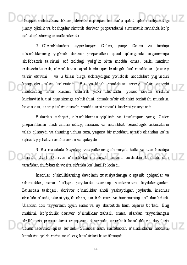 chiqqan   mikoz   kasalliklari,   devinkan   prepa ratini   ko‘p   qabul   qilish   natijasidagi
jinsiy ojizlik va   boshqalar   sintetik dorivor  preparatlarni   sistematik  ra vishda ko‘p
qabul qilishning asoratlaridandir.
2. O‘simliklardan   tayyorlangan   Galen,   yangi   Galen   va   bosh qa
o‘simliklarning   yig‘indi   dorivor   preparatlari   qabul   qi linganda   organizmga
shifobaxsh   ta’sirini   sof   xoldagi   yolg‘ iz   bitta   modda   emas,   balki   mazkur
erituvchida  erib, o‘sim likdan     ajralib   chiqqan   biologik   faol   moddalar     (asosiy
ta’sir   etuvchi       va   u   bilan   birga   uchraydigan   yo‘ldosh   moddalar)   yig‘indisi
kompleks   ta’sir   ko‘rsatadi.   Bu   yo‘ldosh   mod dalar   asosiy   ta’sir   etuvchi
moddaning   ta’sir   kuchini   oshi rish   yoki   cho‘zishi,   yoxud   suvda   erishini
kuchaytirib, uni orga nizmga so‘rilishini, demak ta’sir qilishini tezlatishi mum kin,
bazan esa, asosiy ta’sir etuvchi moddalarni zaxarli  kuchini pasaytiradi.
Bulardan   tashqari,   o‘simliklardan   yig‘indi   va   tozalan gan   yangi   Galen
preparatlarini   olish   ancha   oddiy,   maxsus   va   murakkab   texnologik   uskunalarni
talab qilmaydi va shu ning uchun toza, yagona bir moddani ajratib olishdan ko‘ra
iqtisodiy jihatdai ancha arzon va qulaydir.
3.   Bu   masalada   kuyidagi   vaziyatlarning   ahamiyati   katta   va   ular   hisobga
olinishi   shart.   Dorivor   o‘simliklar   insoniyat   tarixini   boshidan   boshlab   ular
tarafidan shifobaxsh vo sita sifatida ko‘llanilib keladi.
Insonlar   o‘simliklarning   davolash   xususiyatlariga   o‘rga nib   qolganlar   va
ishonadilar,   zarur   bo‘lgan   paytlarda   ular ning   yordamidan   foydalanganlar.
Bulardan   tashqari,   dori vor   o‘simliklar   aholi   yashaydigan   joylarda,   insonlar
atro fida o‘sadi, ularni yig‘ib olish, quritish oson va hamma ning qo‘lidan keladi.
Ulardan   dori   tayyorlash   qiyin   emas   va   uy   sharoitida   ham   bajarsa   bo‘ladi.   Eng
muhimi,   ko‘pchilik   dorivor   o‘simliklar   zaharli   emas,   ulardan   tayyorlangan
shifobaxsh   preparatlarni   uzoq   vaqt   davomida   surunkali   kasalliklarni   davolash
uchun   iste’mol   qilsa   bo‘ladi.   SHunda   ham   shifobaxsh   o‘simliklarni   noxush,
keraksiz, qo‘shimcha va allergik ta’sirlari kuzatilmaydi.
11 