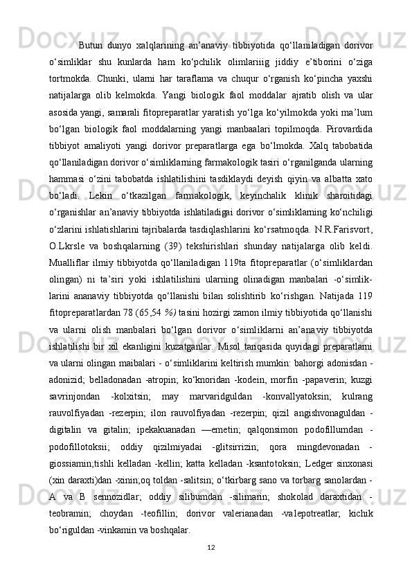 Butun   dunyo   xalqlarining   an’anaviy   tibbiyotida   qo‘llani ladigan   dorivor
o‘simliklar   shu   kunlarda   ham   ko‘pchilik   olimlariiig   jiddiy   e’tiborini   o‘ziga
tortmokda.   C h unki,   ularni   har   taraflama   va   chuqur   o‘rganish   ko‘pincha   yaxshi
na tijalarga   olib   kelmokda.   Yangi   biologik   faol   moddalar   ajratib   olish   va   ular
asosida yangi, samarali fitoprepa ratlar yaratish yo‘lga ko‘yilmokda yoki ma’lum
bo‘lgan   bio logik   faol   moddalarning   yangi   manbaalari   topilmoqda.   Pirovardida
tibbiyot   amaliyoti   yangi   dorivor   preparatlarga   ega   bo‘lmokda.   Xalq   tabobatida
qo‘llaniladigan dorivor o‘sim liklarning farmakologik tasiri o‘rganilganda ularning
hammasi   o‘zini   tabobatda   ishlatilishini   tasdiklaydi   deyish   qiyin   va   albatta   xato
bo‘ladi.   Lekin   o‘tkazilgan   farmako logik,   keyinchalik   klinik   sharoitidagi
o‘rganishlar   an’ana viy tibbiyotda  ishlatiladigai  dorivor  o‘simliklarning  ko‘n chiligi
o‘zlarini ishlatishlarini tajribalarda tasdiqlash larini ko‘rsatmoqda. N.R.Farisvort,
O.Lkrsle   va   boshqalarning   (39)   tekshirishlari   shunday   natijalarga   olib   kel di.
Mualliflar   ilmiy   tibbiyotda   qo‘llaniladigan   119ta   fitopreparatlar   (o‘simliklardan
olingan)   ni   ta’siri   yoki   ishlatilishini   ularning   olinadigan   manbalari   -o‘simlik-
larini   ananaviy   tibbiyotda   qo‘llanishi   bilan   solishtirib   ko‘rishgan.   Natijada   119
fitopreparatlardan 78 (65,54  %)  tasini hozirgi zamon ilmiy tibbiyotida qo‘llanishi
va   ular ni   olish   manbalari   bo‘lgan   dorivor   o‘simliklarni   an’ana viy   tibbiyotda
ishlatilishi   bir   xil   ekanligini   kuzatganlar.   Misol   tariqasida   quyidagi   preparatlarni
va ularni olin gan maibalari - o‘simliklarini keltirish mumkin: bahorgi   adonisdan -
adonizid;   belladonadan   -atropin;   ko‘knoridan   - kodein,   morfin   -papaverin;   kuzgi
savrinjondan   -kolxitsin;   may   marvaridguldan   -konvallyatoksin;   kulrang
rauvolfiya dan   -rezerpin;   ilon   rauvolfiyadan   -rezerpin;   qizil   an gishvonaguldan   -
digitalin   va   gitalin;   ipekakuanadan   —eme tin;   qalqonsimon   podofillumdan   -
podofillotoksii;   oddiy   qizilmiyadai   -glitsirrizin;   qora   mingdevonadan   -
giossia min;tishli   kelladan   -kellin;   katta   kelladan   -ksantotoksin;   Ledger  sinxonasi
(xin daraxti)dan -xinin;oq toldan -salits in; o‘tkirbarg sano va torbarg sanolardan -
A   va   B   sennozidlar;   oddiy   silibumdan   -silimarin;   shokolad   daraxtidan   -
teobramin;   choydan   -teofillin;   dorivor   valerianadan   -va lepotreatlar;   kichik
bo‘riguldan -vinkamin va boshqalar.
12 