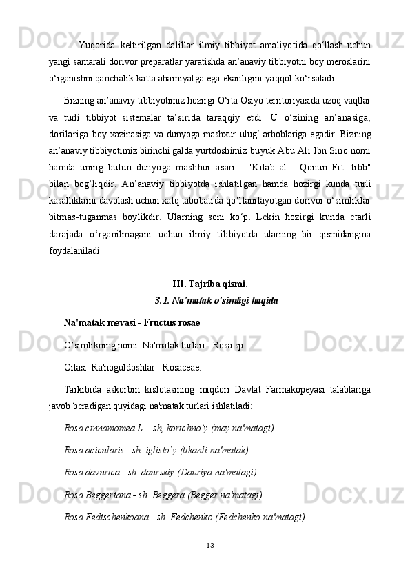 Yuqorida   keltirilgan   dalillar   ilmiy   tibbiyot   amaliyo tida   qo‘llash   uchun
yangi samarali dorivor preparatlar yaratishda an’anaviy tibbiyotni boy meroslarini
o‘rganishni  qanchalik katta ahamiyatga ega ekanligini yaqqol ko‘rsatadi.
Bizning an’anaviy tibbiyotimiz hozirgi O‘rta Osiyo territoriyasida uzoq vaqtlar
va   turli   tibbiyot   sistemalar   ta’ sirida   taraqqiy   etdi.   U   o‘zining   an’anasiga,
dorilariga   boy xazinasiga va dunyoga mashxur  ulug‘ arboblariga egadir.   Bizning
an’anaviy tibbiyotimiz birinchi galda yurtdoshimiz  buyuk Abu Ali Ibn Sino nomi
hamda   uning   butun   dunyoga   mashhur   asari   -   "Kitab   al   -   Qonun   Fi t   -tibb"
bilan   bog‘liqdir.   An’anaviy   tibbiyotda   ishlatil gan   hamda   hozirgi   kunda   turli
kasalliklarni davolash uchun  xalq tabobatida qo‘llanilayotgan dorivor o‘simliklar
bitmas-tuganmas   boylikdir.   Ularning   soni   ko‘p.   Lekin   hozir gi   kunda   etarli
darajada   o‘rganilmagani   uchun   ilmiy   tib biyotda   ularning   bir   qismidangina
foydalaniladi. 
III. Tajriba qismi .
3.1. Na’matak o’simligi haqida
Na'matak mеvasi - Fructus rosae 
O’simlikning nomi. Na'matak turlari - Rosa sp. 
Oilasi. Ra'noguldoshlar - Rosaceae. 
Tarkibida   askorbin   kislotasining   miqdori   Davlat   Farmakopеyasi   talablariga
javob bеradigan quyidagi na'matak turlari ishlatiladi: 
Rosa cinnamomea L. - sh, korichno`y (may na'matagi) 
Rosa acicularis - sh. iglisto`y (tikanli na'matak) 
Rosa davurica - sh. daurskiy (Dauriya na'matagi) 
Rosa Beggeriana - sh. Bеggеra (Bеggеr na'matagi) 
Rosa Fedtschenkoana - sh. Fеdchеnko (Fеdchеnko na'matagi) 
13 