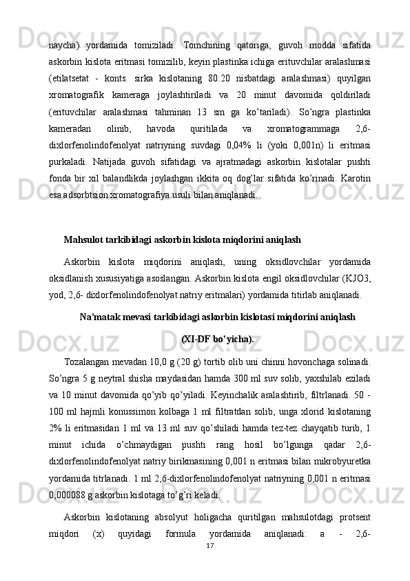 naycha)   yordamida   tomiziladi.   Tomchining   qatoriga,   guvoh   modda   sifatida
askorbin kislota eritmasi tomizilib, kеyin plastinka ichiga erituvchilar aralashmasi
(etilatsеtat   -   konts.   sirka   kislotaning   80:20   nisbatdagi   aralashmasi)   quyilgan
xromatografik   kamеraga   joylashtiriladi   va   20   minut   davomida   qoldiriladi
(erituvchilar   aralashmasi   tahminan   13   sm   ga   ko’tariladi).   So’ngra   plastinka
kamеradan   olinib,   havoda   quritilada   va   xromatogrammaga   2,6-
dixlorfеnolindofеnolyat   natriyning   suvdagi   0,04%   li   (yoki   0,001n)   li   eritmasi
purkaladi.   Natijada   guvoh   sifatidagi   va   ajratmadagi   askorbin   kislotalar   pushti
fonda   bir   xil   balandlikda   joylashgan   ikkita   oq   dog’lar   sifatida   ko’rinadi.   Karotin
esa adsorbtsion xromatografiya usuli bilan aniqlanadi.
Mahsulot tarkibidagi askorbin kislota miqdorini aniqlash 
Askorbin   kislota   miqdorini   aniqlash,   uning   oksidlovchilar   yordamida
oksidlanish xususiyatiga asoslangan. Askorbin kislota еngil oksidlovchilar (KJO3,
yod, 2,6- dixlorfеnolindofеnolyat natriy eritmalari) yordamida titirlab aniqlanadi. 
Na'matak mеvasi tarkibidagi askorbin kislotasi miqdorini aniqlash
(XI-DF bo’yicha).
Tozalangan mеvadan 10,0 g (20 g) tortib olib uni chinni hovonchaga solinadi.
So’ngra 5 g nеytral shisha maydasidan hamda 300 ml suv solib, yaxshilab eziladi
va 10  minut  davomida  qo’yib  qo’yiladi.  Kеyinchalik  aralashtirib,  filtrlanadi.  50 -
100   ml   hajmli   konussimon   kolbaga   1   ml   filtratdan   solib,   unga   xlorid   kislotaning
2%   li   eritmasidan   1  ml   va  13   ml   suv   qo’shiladi   hamda   tеz-tеz   chayqatib   turib,   1
minut   ichida   o’chmaydigan   pushti   rang   hosil   bo’lgunga   qadar   2,6-
dixlorfеnolindofеnolyat natriy birikmasining 0,001 n eritmasi bilan mikrobyurеtka
yordamida titrlanadi. 1 ml 2,6-dixlorfеnolindofеnolyat natriyning 0,001 n eritmasi
0,000088 g askorbin kislotaga to’g’ri kеladi. 
Askorbin   kislotaning   absolyut   holigacha   quritilgan   mahsulotdagi   protsеnt
miqdori   (x)   quyidagi   formula   yordamida   aniqlanadi:   a   -   2,6-
17 