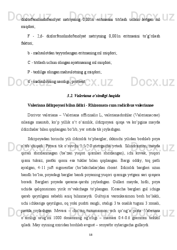 dixlorfеnolindofеnolyat   natriyning   0,001n   eritmasini   titrlash   uchun   kеtgan   ml
miqdori; 
F   -   2,6-   dixlorfеnolindofеnolyat   natriyning   0,001n   eritmasini   to’g’rilash
faktori; 
b - mahsulotdan tayyorlangan eritmaning ml miqdori; 
C - titrlash uchun olingan ajratmaning ml miqdori; 
P - taxlilga olingan mahsulotning g miqdori; 
d - mahsulotning namligi, protsеnt. 
3.2. Valeriana o’simligi haqida
Val е riana ildizpoyasi bilan ildizi - Rhizomata cum radicibus valerianae
Dorivor   valeriana   –   Valeriana   officinalis   L,   valerianadoshlar   (Valerianaceae)
oilasiga   mansub,   ko‘p   yillik   o‘t   o‘simlik,   ildizpoyasi   qisqa   va   ko‘pgina   mayda
ildizchalar bilan qoplangan bo‘lib, yer ostida tik joylashgan.
Ildizpoyadan   birinchi   yili   ildizoldi   to‘pbarglar,   ikkinchi   yilidan   boshlab   poya
o‘sib   chiqadi.   Poyasi   tik  o‘suvchi   1.5-2.0   metrgacha   yetadi.  Silindrsimon,   mayda
qirrali   shoxlanmagan   (ba’zan   yuqori   qismlari   shoxlangan),   ichi   kovak,   yuqori
qismi   tuksiz,   pastki   qismi   esa   tuklar   bilan   qoplangan.   Bargi   oddiy,   toq   patli
ajralgan,   4-11   juft   sigmentlar   (bo‘lakchalar)dan   iborat.   Ildizoldi   barglari   uzun
bandli bo‘lsa, poyadagi barglar bandi poyaning yuqori qismiga yetgani sari qisqara
boradi.   Barglari   poyada   qarama-qarshi   joylashgan.   Gullari   mayda,   hidli,   poya
uchida   qalqonsimon   yirik   ro‘vakchaga   to‘plangan.   Kosacha   barglari   gul   ichiga
qarab   qayrilgani   sababli   aniq   bilinmaydi.   Gultojisi   varonkasimon   besh   bo‘lakli,
uchi ichkariga qayrilgan, oq yoki pushti rangli, otaligi 3 ta onalik tuguni 3 xonali,
pastda   joylashgan.   Mevasi   –   cho‘ziq   tuxumsimon,   och   qo‘ng‘ir   pista.   Valeriana
o‘simligi   urug‘ini   1000   donasining   og‘irligi   –   massasi   0.4-0.6   grammni   tashkil
qiladi. May oyining oxiridan boshlab avgust – senyatbr oylarigacha gullaydi.
18