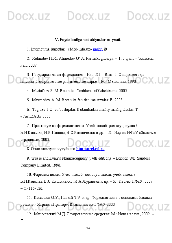 V. Foydalanilgan adabiyotlar ro’yxati.
1. Internet ma’lumotlari: « Med-info.uz »   nashri   © 
2.   Хolmatov H.X., Ahmedov O’.A. Farmakognoziya. – 1, 2 qism. - Toshkent. 
Fan , 2007. 
3.  Государственая фармакопея – Изд. Х I . – Вып. 2. Общие методы 
анализа. Лекарственое растительное сырье. - М.: Медицина, 1990.
4.  Mustafoev S. M. Botanika. Toshkent. «O`zbekiston» 2002
5.  Maxmedov A. M. Botanika fanidan ma`ruzalar. F. 2003
6.  Tog`aev I. U. va boshqalar. Botanikadan amaliy mashg`ulotlar. T. 
«ToshDAU» 2002
7.  Практикум по фармакогнозии: Учеб. пособ. для студ. вузов / 
В.Н.Ковалев, Н.В.Попова, В.С.Кисличенко и др. – Х.: Изд-во НФаУ «Золотые
страницы», 2003. 
8.  Очиқ электрон кутубхона  http    ://    orel    .   rsl    .   ru   
9. Trease and Evan’s Pharmacognosy (14th edition). – London WB Sanders 
Company Limited, 1996. 
10. Фармакогнозия: Учеб. пособ. для студ. высш. учеб. завед. / 
В.Н.Ковалев, В.С.Кисличенко, И.А.Журавель и др. – Х.: Изд-во НФаУ, 2007. 
–  C .-115-126. 
11.  Ковальов О.У., Павл i й Т.У. и др. Фармакогноз i я с основами б i ох i м ii  
рослин .- Харк i в, «Прапор», Видавництво НФАУ 2000. 
12.  Машковский М.Д. Лекарственые средства: М.: Новая волна, 2002. –
Т.
24 