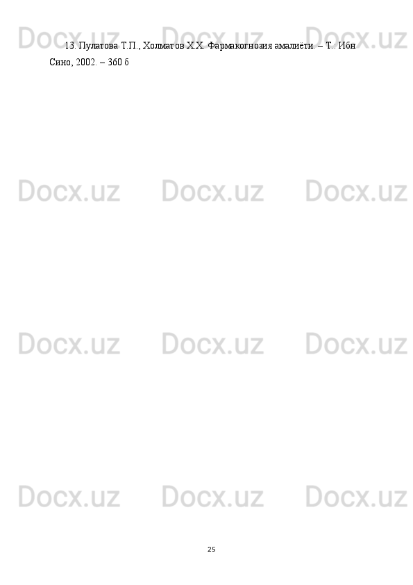 13. П y латова Т.П., Холматов Х.Х. Фармакогнозия амалиёти. – Т.: Ибн 
Сино, 2002. – 360 б
25 
