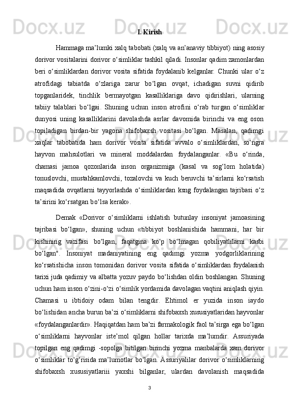 I. Kirish
Hammaga ma’lumki xalq tabobati (xalq va an’anaviy tibbiyot)   ning asosiy
dorivor vositalarini dorivor o‘simliklar tashkil qiladi. Insonlar qadim zamonlardan
beri   o‘simliklardan   dorivor   vosita   sifatida   foydalanib   kelganlar.   Chunki   ular   o‘z
atrofidagi   tabiatda   o‘zlariga   zarur   bo‘lgan   ovqat,   ichadigan   suvni   qidirib
topganlaridek,   tinchlik   ber mayotgan   kasalliklariga   davo   qidirishlari,   ularning
tabiiy   talablari   bo‘lgai.   Shuning   uchun   inson   atrofini   o‘rab   tur gan   o‘simliklar
dunyosi   uning   kasalliklarini   davolashda   asrlar   davomida   birinchi   va   eng   oson
topiladigan   birdan-bir   yagona   shifobaxsh   vositasi   bo‘lgan.   Masalan,   qadimgi
xaqlar   tabobatida   ham   dorivor   vosita   sifatida   avvalo   o‘simliklardan,   so‘ngra
hayvon   mahsulotlari   va   mineral   moddalardan   foydalanganlar.   «Bu   o‘rinda,
chamasi   jamoa   qozonlarida   inson   organizmiga   (kasal   va   sog‘lom   holatida)
tonuslovchi,   mustahkamlovchi,   tozalovchi   va   kuch   beruvchi   ta’sirlarni   ko‘rsatish
maqsadida   ovqatlarni   tayyorlashda   o‘simliklardan   ksng   foydalangan   tajribasi   o‘z
ta’sirini  ko‘rsatgan bo‘lsa kerak».
Demak   «Dorivor   o‘simliklarni   ishlatish   butunlay   inso niyat   jamoasining
tajribasi   bo‘lgan»,   shuning   uchun   «tib biyot   boshlanishida   hammani,   har   bir
kishining   vazifasi   bo‘lgan,   faqatgina   ko‘p   bo‘lmagan   qobiliyatlilarni   kasbi
bo‘lgan".   Insoniyat   madaniyatining   eng   qadimgi   yozma   yodgorliklarining
ko‘rsatishicha   inson   tomonidan   dorivor   vosita   sifatida  o‘simliklardan  foydalanish
tarixi juda   qadimiy va albatta yozuv paydo bo‘lishdan oldin boshlangan. S h uning
uchun ham inson o‘zini-o‘zi o‘simlik yordamida davo lagan vaqtini aniqlash qiyin.
Chamasi   u   ibtidoiy   odam   bi lan   tengdir.   Ehtimol   er   yuzida   inson   iaydo
bo‘lishidan an cha burun ba’zi o‘simliklarni shifobaxsh xususiyatlaridan hayvonlar
«foydalanganlardir». Haqiqatdan ham ba’zi farmakologik faol ta’sirga ega bo‘lgan
o‘simliklarni   hayvonlar   iste’mol   qilgan   hollar   tarixda   ma’lumdir.   Assu riyada
topilgan   eng   qadimgi   -sopolga   bitilgan   birinchi   yozma   manbalarda   xam   dorivor
o‘simliklar   to‘g‘risida   ma’lumotlar   bo‘lgan.   Assuriyalilar   dorivor   o‘simliklarning
shifo baxsh   xususiyatlariii   yaxshi   bilganlar,   ulardan   davolanish   maqsadida
3 