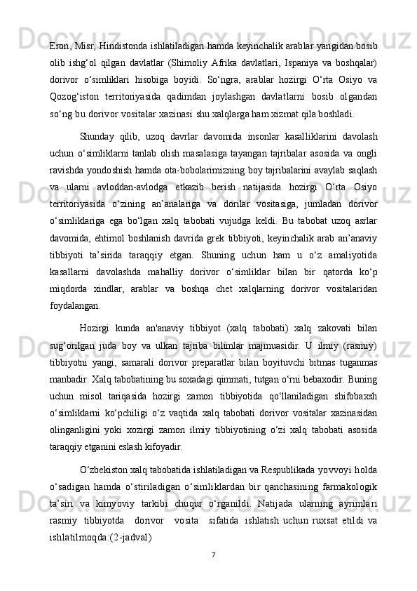 Eron, Misr,   Hindistonda ishlatiladigan hamda keyinchalik arablar yan gidan bosib
olib   ishg‘ol   qilgan   davlatlar   (Shimoliy   Afrika   davlatlari,   Ispaniya   va   boshqalar)
dorivor   o‘simliklari   hisobiga   boyidi.   So‘ngra,   arablar   hozirgi   O‘rta   Osiyo   va
Qozog‘iston   territoriyasida   qadimdan   joylashgan   davlat larni   bosib   olgandan
so‘ng bu dorivor vositalar xazinasi  shu xalqlarga ham xizmat qila boshladi.
Shunday   qilib,   uzoq   davrlar   davomida   insonlar   kasal liklarini   davolash
uchun   o‘simliklarni   tanlab   olish   masa lasiga   tayangan   tajribalar   asosida   va   ongli
ravishda  yondo shish hamda ota-bobolarimizning boy tajribalarini avaylab saqlash
va   ularni   avloddan-avlodga   etkazib   berish   na tijasida   hozirgi   O‘rta   Osiyo
territoriyasida   o‘zining   an’ analariga   va   dorilar   vositasiga,   jumladan   dorivor
o‘simliklariga   ega   bo‘lgan   xalq   tabobati   vujudga   keldi.   Bu   tabobat   uzoq   asrlar
davomida,   ehtimol   boshlanish   davrida   grek   tibbiyoti,   keyinchalik   arab   an’anaviy
tibbiyoti   ta’sirida   taraqqiy   etgan.   Shuning   uchun   ham   u   o‘z   amaliyotida
kasal larni   davolashda   mahalliy   dorivor   o‘simliklar   bilan   bir   qatorda   ko‘p
miqdorda   xindlar,   arablar   va   boshqa   chet   xalqlarning   dorivor   vositalaridan
foydalangan.
Hozirgi   kunda   an'anaviy   tibbiyot   (xalq   tabobati)   xalq   zakovati   bilan
sug’orilgan   juda   boy   va   ulkan   tajriba   bilimlar   majmuasidir.   U   ilmiy   (rasmiy)
tibbiyotni   yangi,   samarali   dorivor   preparatlar   bilan   boyituvchi   bitmas   tuganmas
manbadir. Xalq tabobatining bu soxadagi qimmati, tutgan o‘rni bebaxodir. Buning
uchun   misol   tariqasida   hozirgi   zamon   tibbiyotida   qo‘llaniladigan   shifobaxsh
o‘simliklarni   ko‘pchiligi   o‘z   vaqtida   xalq   tabobati   dorivor   vositalar   xazinasidan
olinganligini   yoki   xozirgi   zamon   ilmiy   tibbiyotining   o‘zi   xalq   tabobati   asosida
taraqqiy etganini eslash kifoyadir.
O‘zbekiston xalq tabobatida ishlatiladigan va Respublikada   yovvoyi holda
o‘sadigan   hamda   o‘stiriladigan   o‘sim liklardan   bir   qanchasining   farmakologik
ta’siri   va   kimyoviy   tarkibi   chuqur   o‘rganildi.   Natijada   ularning   ayrimla ri
rasmiy     tibbiyotda       dorivor       vosita       sifatida     ishlatish   uchun   ruxsat   etildi   va
ishlatilmoqda:(2-jadval)
7
