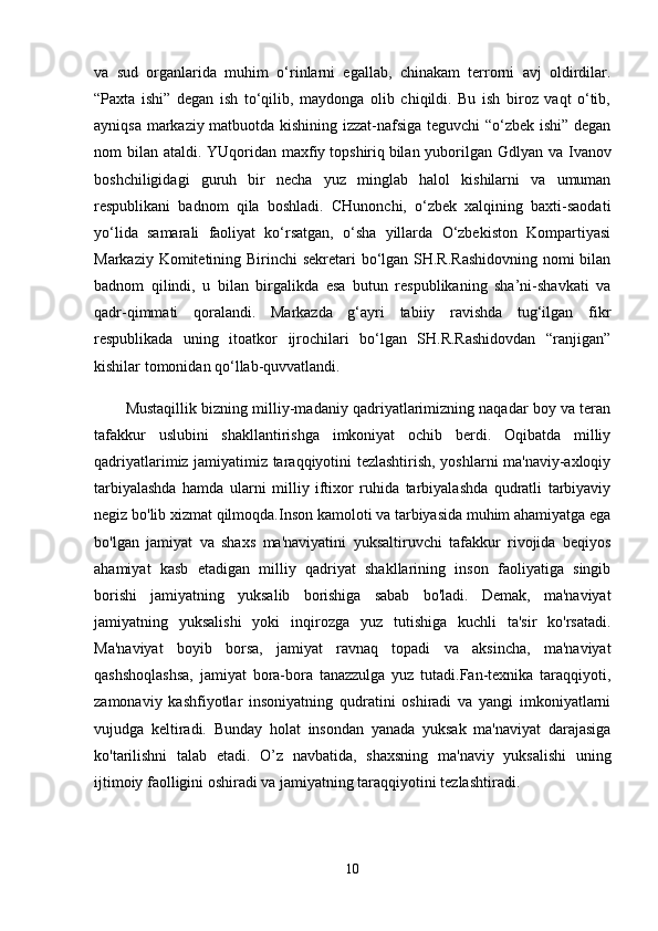 va   sud   organlarida   muhim   o‘rinlarni   egallab,   chinakam   terrorni   avj   oldirdilar.
“Paxta   ishi”   degan   ish   to‘qilib,   maydonga   olib   chiqildi.   Bu   ish   biroz   vaqt   o‘tib,
ayniqsa markaziy matbuotda kishining izzat-nafsiga teguvchi “o‘zbek ishi” degan
nom bilan ataldi. YUqoridan maxfiy   topshiriq   bilan yuborilgan Gdlyan va Ivanov
boshchiligidagi   guruh   bir   necha   yuz   minglab   halol   kishilarni   va   umuman
respublikani   badnom   qila   boshladi.   CHunonchi,   o‘zbek   xalqining   baxti-saodati
yo‘lida   samarali   faoliyat   ko‘rsatgan,   o‘sha   yillarda   O‘zbekiston   Kompartiyasi
Markaziy Komitetining Birinchi sekretari bo‘lgan SH.R.Rashidovning nomi bilan
badnom   qilindi,   u   bilan   birgalikda   esa   butun   respublikaning   sha’ni-shavkati   va
qadr-qimmati   qoralandi.   Markazda   g‘ayri   tabiiy   ravishda   tug‘ilgan   fikr
respublikada   uning   itoatkor   ijrochilari   bo‘lgan   SH.R.Rashidovdan   “ranjigan”
kishilar tomonidan qo‘llab-quvvatlandi. 
Mustaqillik bizning milliy-madaniy qadriyatlarimizning naqadar boy va teran
tafakkur   uslubini   shakllantirishga   imkoniyat   ochib   berdi.   Oqibatda   milliy
qadriyatlarimiz jamiyatimiz taraqqiyotini tezlashtirish, yoshlarni ma'naviy-axloqiy
tarbiyalashda   hamda   ularni   milliy   iftixor   ruhida   tarbiyalashda   qudratli   tarbiyaviy
negiz bo'lib xizmat qilmoqda.Inson kamoloti va tarbiyasida muhim ahamiyatga ega
bo'lgan   jamiyat   va   shaxs   ma'naviyatini   yuksaltiruvchi   tafakkur   rivojida   beqiyos
ahamiyat   kasb   etadigan   milliy   qadriyat   shakllarining   inson   faoliyatiga   singib
borishi   jamiyatning   yuksalib   borishiga   sabab   bo'ladi.   Demak,   ma'naviyat
jamiyatning   yuksalishi   yoki   inqirozga   yuz   tutishiga   kuchli   ta'sir   ko'rsatadi.
Ma'naviyat   boyib   borsa,   jamiyat   ravnaq   topadi   va   aksincha,   ma'naviyat
qashshoqlashsa,   jamiyat   bora-bora   tanazzulga   yuz   tutadi.Fan-texnika   taraqqiyoti,
zamonaviy   kashfiyotlar   insoniyatning   qudratini   oshiradi   va   yangi   imkoniyatlarni
vujudga   keltiradi.   Bunday   holat   insondan   yanada   yuksak   ma'naviyat   darajasiga
ko'tarilishni   talab   etadi.   O’z   navbatida,   shaxsning   ma'naviy   yuksalishi   uning
ijtimoiy faolligini oshiradi va jamiyatning taraqqiyotini tezlashtiradi.    
10