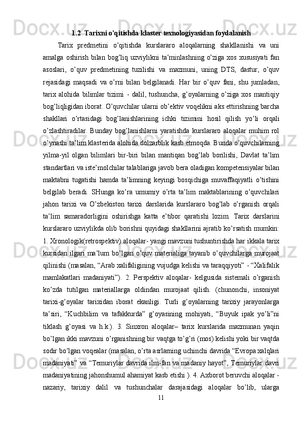 1.2   Tarixni o'qitishda klaster texnologiyasidan foydalanish
Tarix   predmetini   o’qitishda   kurslararo   aloqalarning   shakllanishi   va   uni
amalga  oshirish  bilan  bog’liq  uzviylikni  ta’minlashning  o’ziga  xos  xususiyati   fan
asoslari,   o’quv   predmetining   tuzilishi   va   mazmuni,   uning   DTS,   dastur,   o’quv
rejasidagi   maqsadi   va   o’rni   bilan   belgilanadi.   Har   bir   o’quv   fani,   shu   jumladan,
tarix   alohida   bilimlar   tizimi   -   dalil,   tushuncha,   g’oyalarning   o’ziga   xos   mantiqiy
bog’liqligidan iborat. O’quvchilar ularni ob’ektiv voqelikni aks ettirishning barcha
shakllari   o’rtasidagi   bog’lanishlarining   ichki   tizimini   hosil   qilish   yo’li   orqali
o’zlashtiradilar.   Bunday   bog’lanishlarni   yaratishda   kurslararo   aloqalar   muhim   rol
o’ynashi ta’lim klasterida alohida dolzarblik kasb etmoqda. Bunda o’quvchilarning
yilma-yil   olgan   bilimlari   bir-biri   bilan   mantiqan   bog’lab   borilishi,   Davlat   ta’lim
standartlari va iste’molchilar talablariga javob bera oladigan kompetensiyalar bilan
maktabni   tugatishi   hamda   ta’limning   keyingi   bosqichiga   muvaffaqiyatli   o’tishini
belgilab   beradi.   SHunga   ko’ra   umumiy   o’rta   ta’lim   maktablarining   o’quvchilari
jahon   tarixi   va   O’zbekiston   tarixi   darslarida   kurslararo   bog’lab   o’rganish   orqali
ta’lim   samaradorligini   oshirishga   katta   e’tibor   qaratishi   lozim.   Tarix   darslarini
kurslararo uzviylikda olib borishni quyidagi shakllarini ajratib ko’rsatish mumkin:
1. Xronologik(retrospektiv) aloqalar- yangi mavzuni tushuntirishda har ikkala tarix
kursidan  ilgari  ma’lum  bo’lgan  o’quv materialiga tayanib o’quvchilarga murojaat
qilinishi (masalan, “Arab xalifaligining vujudga kelishi va taraqqiyoti” - “Xalifalik
mamlakatlari   madaniyati”).   2.   Perspektiv   aloqalar-   kelgusida   sistemali   o’rganish
ko’zda   tutilgan   materiallarga   oldindan   murojaat   qilish.   (chunonchi,   insoniyat
tarixi-g’oyalar   tarixidan   iborat   ekanligi.   Turli   g’oyalarning   tarixiy   jarayonlarga
ta’siri,   “Kuchbilim   va   tafakkurda”   g’oyasining   mohiyati,   “Buyuk   ipak   yo’li”ni
tiklash   g’oyasi   va   h.k.).   3.   Sinxron   aloqalar–   tarix   kurslarida   mazmunan   yaqin
bo’lgan ikki mavzuni o’rganishning bir vaqtga to’g’ri (mos) kelishi yoki bir vaqtda
sodir bo’lgan voqealar (masalan, o’rta asrlarning uchinchi davrida “Evropa xalqlari
madaniyati” va “Temuriylar davrida ilm-fan va madaniy hayot”, Temuriylar davri
madaniyatining jahonshumul ahamiyat kasb etishi ). 4. Axborot beruvchi aloqalar -
nazariy,   tarixiy   dalil   va   tushunchalar   darajasidagi   aloqalar   bo’lib,   ularga
11 