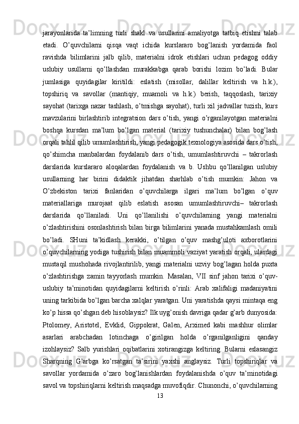 jarayonlarida   ta’limning   turli   shakl   va   usullarini   amaliyotga   tatbiq   etishni   talab
etadi.   O’quvchilarni   qisqa   vaqt   ichida   kurslararo   bog’lanish   yordamida   faol
ravishda   bilimlarini   jalb   qilib,   materialni   idrok   etishlari   uchun   pedagog   oddiy
uslubiy   usullarni   qo’llashdan   murakkabga   qarab   borishi   lozim   bo’ladi.   Bular
jumlasiga   quyidagilar   kiritildi:   eslatish   (misollar,   dalillar   keltirish   va   h.k.),
topshiriq   va   savollar   (mantiqiy,   muamoli   va   h.k.)   berish,   taqqoslash,   tarixiy
sayohat  (tarixga nazar tashlash, o’tmishga sayohat), turli xil jadvallar tuzish, kurs
mavzularini   birlashtirib   integratsion   dars   o’tish,   yangi   o’rganilayotgan   materialni
boshqa   kursdan   ma’lum   bo’lgan   material   (tarixiy   tushunchalar)   bilan   bog’lash
orqali tahlil qilib umumlashtirish, yangi pedagogik texnologiya asosida dars o’tish,
qo’shimcha   manbalardan   foydalanib   dars   o’tish,   umumlashtiruvchi   –   takrorlash
darslarida   kurslararo   aloqalardan   foydalanish   va   b.   Ushbu   qo’llanilgan   uslubiy
usullarning   har   birini   didaktik   jihatdan   sharhlab   o’tish   mumkin:   Jahon   va
O’zbekiston   tarixi   fanlaridan   o’quvchilarga   ilgari   ma’lum   bo’lgan   o’quv
materiallariga   murojaat   qilib   eslatish   asosan   umumlashtiruvchi–   takrorlash
darslarida   qo’llaniladi.   Uni   qo’llanilishi   o’quvchilarning   yangi   materialni
o’zlashtirishini  osonlashtirish bilan birga bilimlarini yanada mustahkamlash  omili
bo’ladi.   SHuni   ta’kidlash   kerakki,   o’tilgan   o’quv   mashg’uloti   axborotlarini
o’quvchilarning yodiga tushirish bilan muammoli vaziyat yaratish orqali, ulardagi
mustaqil   mushohada   rivojlantirilib,  yangi   materialni   uzviy  bog’lagan   holda  puxta
o’zlashtirishga   zamin   tayyorlash   mumkin.   Masalan,   VII   sinf   jahon   tarixi   o’quv-
uslubiy   ta’minotidan   quyidagilarni   keltirish   o’rinli:   Arab   xalifaligi   madaniyatini
uning tarkibida bo’lgan barcha xalqlar yaratgan. Uni yaratishda qaysi mintaqa eng
ko’p hissa qo’shgan deb hisoblaysiz? Ilk uyg’onish davriga qadar g’arb dunyosida:
Ptolomey,   Aristotel,   Evklid,   Gippokrat,   Galen,   Arximed   kabi   mashhur   olimlar
asarlari   arabchadan   lotinchaga   o’girilgan   holda   o’rganilganligini   qanday
izohlaysiz?   Salb   yurishlari   oqibatlarini   xotirangizga   keltiring.   Bularni   eslasangiz
Sharqning   G’arbga   ko’rsatgan   ta’sirini   yaxshi   anglaysiz.   Turli   topshiriqlar   va
savollar   yordamida   o’zaro   bog’lanishlardan   foydalanishda   o’quv   ta’minotidagi
savol va topshiriqlarni keltirish maqsadga muvofiqdir. Chunonchi, o’quvchilarning
13 