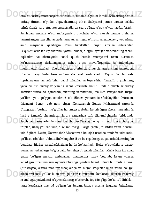 etuvchi tarixiy musobaqalar, ishchanlik, timsolli o’yinlar kiradi. SHularning ichida
tarixiy   timsolli   o’yinlar   o’quvchilarning   bilish   faoliyatini   jamoa   tarzida   tashkil
qilish shakli  va o’ziga xos xususiyatlarga ega bo’lgan o’quv o’yin turidan biridir.
Jumladan,   mazkur   o’yin   mobaynida   o’quvchilar   o’yin   syujeti   hamda   o’zlariga
taqsimlangan timsollar asosida tasavvur qilingan o’tmish va zamonaviy voqealarni
aniq   maqsadga   qaratilgan   o’yin   harakatlari   orqali   amalga   oshiradilar.
O’quvchilarda tarixiy sharoitni yaxshi bilishi, o’rganilayotgan voqealarning sabab-
oqibatlari   va   ahamiyatini   tahlil   qilish   hamda   mohiyatini   teran   tushunish
ko’nikmasining   shakllanganligi   ushbu   o’yin   muvaffaqiyatini   ta’minlaydigan
muhim omil sanaladi. Shu bilan birga o’qituvchi o’quvchilarni o’yinga psixologik
jihatdan   tayyorlashi   ham   muhim   ahamiyat   kasb   etadi.   O’quvchilar   bu   kabi
topshiriqlarni   qiziqish   bilan   qabul   qiladilar   va   bajaradilar.   Timsolli   o’yinlarning
yana   bir   turi   tarixiy   voqeaning   sahna   ko’rinishi   bo’lib,   unda   o’quvchilar   tarixiy
shaxslar   timsolida   qatnashib,   ularning   xarakterlari,   ma’lum   vaziyatlarda   tutgan
yo’llari,   yo’l   qo’ygan   xatolarini   o’z   fikrlari   yordamida   ifodalaydilar.   Masalan,
Iskandari   Soniy,   deb   nom   olgan   Xorazmshoh   Sulton   Muhammad   saroyida
Chingizxon boshliq mo’g’ullar hujumiga nisbatan ko’riladigan chora masalalarida
harbiy   kengash   chaqiriladi.   Harbiy   kengashda   turli   fikr-mulohazalar   bildiriladi.
Jumladan, saroy arboblaridan Shahobiddin Xivaqiy bor qo’shinni Sirdaryo bo’yiga
to’plab, uzoq yo’ldan toliqib kelgan mo’g’ullarga qarshi, to’satdan zarba berishni
taklif qiladi. Lekin, Xorazmshoh Muhammad bo’lajak urushda mudofaa taktikasini
qo’llash sabablari, Jaloliddin Manguberdi va boshqa kengash qatnashchilarining bu
boradagi   fikrlari   sahnalashtirilgan   holda   ko’rsatiladi.   Bular   o’quvchilarni   tarixiy
voqea va hodisalarga to’g’ri baho berishga o’rgatish bilan har ikkala tarix kursidan
yaqin   bo’lgan   mavzu   materiallari   mazmunini   uzviy   bog’lab,   keyin   yuzaga
keladigan muammolarni  oydinlashtirishga  yordam  beradi. Tarix ta’limida sinxron
(bir   vaqtda,   o’zaro   mos   ravishda)   aloqa   va   o’tgan   voqealar   bilan   izchil   bo’lgan
aloqalarni turli yo’llar bilan amalga oshirish mumkin. Jumladan, sinxron va uzviy
xronologik jadvallarni o’quvchilarning o’qituvchi topshirig’iga ko’ra to’ldirishlari
tarix   kurslarida   mavjud   bo’lgan   bir   turdagi   tarixiy   asoslar   haqidagi   bilimlarini
15 