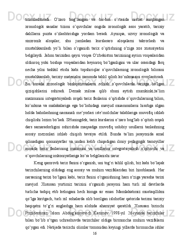 tizimlashtiradi.   O’zaro   bog’langan   va   bir-biri   o’rtasida   nisbat   aniqlangan
xronologik   sanalar   tizimi   o’quvchilar   ongida   xronologik   asos   yaratib,   tarixiy
dalillarni   puxta   o’zlashtirishga   yordam   beradi.   Ayniqsa,   uzviy   xronologik   va
sinxronik   aloqalar,   shu   jumladan   kurslararo   aloqalarni   takrorlash   va
mustahkamlash   yo’li   bilan   o’rganish   tarix   o’qitishning   o’ziga   xos   xususiyatini
belgilaydi. Jahon tarixidan qaysi voqea O’zbekiston tarixining ayrim voqealaridan
oldinroq   yoki   boshqa   voqealaridan   keyinroq   bo’lganligini   va   ular   orasidagi   farq
necha   yilni   tashkil   etishi   kabi   topshiriqlar   o’quvchilarning   xronologik   bilimini
mustahkamlab, tarixiy materialni zamonda tahlil qilish ko’nikmasini rivojlantiradi.
Bu   borada   xronologik   boshqotirmalarni   echish   o’quvchilarda   tarixga   bo’lgan
qiziqishlarini   oshiradi.   Demak   xulosa   qilib   shuni   aytish   mumkinki,ta’lim
mazmunini integratsiyalash orqali tarix fanlarini o’qitishda o’quvchilarning bilim,
ko’nikma   va   malakalariga   ega   bo’lishidagi   mavjud   muammolarni   hisobga   olgan
holda baholashning namunali me’yorlari iste’molchilar talablariga muvofiq ishlab
chiqilishi lozim bo’ladi. SHuningdek, tarix kurslarini o’zaro bog’lab o’qitish orqali
dars   samaradorligini   oshirishda   maqsadga   muvofiq   uslubiy   usullarni   tanlashning
asosiy   mezonlari   ishlab   chiqish   tavsiya   etildi.   Bunda   ta’lim   jarayonida   amal
qilinadigan   qonuniyatlar   va   undan   kelib   chiqadigan   ilmiy   pedagogik   tamoyillar
asosida   tarix   fanlarining   mazmuni   va   usullarini   integratsiyalash   o’qituvchi   va
o’quvchilarning imkoniyatlariga ko’ra belgilanishi zarur. 
Keng qamrovli tarix fanini o‘rganish, uni tog‘ri tahlil qilish, biz kabi bo‘lajak
tarixchilarning   oldidagi   eng   asosiy   va   muhim   vazifalaridan   biri   hisoblanadi.   Har
narsaning tarixi bo lgani kabi, tarix fanini o‘rganishning ham o‘ziga yarasha tarixiʻ
mavjud.   Xususan   yurtimiz   tarixini   o‘rganish   jarayoni   ham   turli   xil   davrlarda
turlicha   tadqiq   etib   kelingani   hech   kimga   sir   emas.   Mamlakatimiz   mustaqillikni
qo lga kiritgach, turli xil sohalarda olib borilgan islohotlar qatorida tarixni tarixiy	
ʻ
haqiqatni   to‘g‘ri   anglashga   ham   alohida   ahamiyat   qaratildi.   Xususan   birinchi
Prizidentimiz   Islom   Abdug‘aniyevich   Karimov   1998-yil   26-iyunda   tarixchilar
bilan   bo‘lib   o‘tgan   uchrashuvda   tarixchilar   oldiga   birmuncha   muhim   vazifalarni
qo‘ygan edi. Natijada tarixchi olimlar tomonidan keyingi yillarda birmuncha ishlar
16