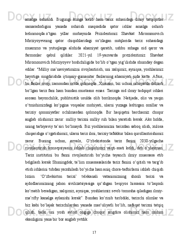 amalga   oshirildi.   Bugungi   kunga   kelib   ham   tarix   sohasidagi   ilmiy   tatqiqotlar
samaradorligini   yanada   oshirish   maqsadida   qator   ishlar   amalga   oshirib
kelinmoqda.o‘tgan   yillar   mobaynida   Prizidentimiz   Shavkat   Miromonovich
Mirziyoyevning   qator   chiqishlaridagi   so‘zlagan   nutqlarida   tarix   sohasidagi
muammo   va   yutuqlarga   alohida   ahamiyat   qaratib,   ushbu   sohaga   oid   qaror   va
farmonlar   qabul   qildilar.   2021-yil   19-yanvarda   prezidentimiz   Shavkat
Miromonovich Mirziyoyev boshchiligida bo‘lib o‘tgan yig‘ilishda shumday degan
edilar. "Milliy ma’naviyatimizni  rivojlantirish,  uni  xalqimiz, ayniqsa,  yoshlarimiz
hayotiga   singdirishda   ijtimoiy-gumanitar   fanlarning   ahamiyati   juda   katta.   Afsus,
bu fanlar rivoji zamondan ortda qolmoqda. Xususan, biz uchun nihoyatda dolzarb
bo‘lgan  tarix  fani   ham   bundan  mustasno   emas.   Tarixga  oid  ilmiy  tadqiqot   ishlari
asosan   bayonchilik,   publitsistik   usulda   olib   borilmoqda.   Natijada,   olis   va   yaqin
o‘tmishimizdagi   ko‘pgina   voqealar   mohiyati,   ularni   yuzaga   keltirgan   omillar   va
tarixiy   qonuniyatlar   ochilmasdan   qolmoqda.   Bir   haqiqatni   barchamiz   chuqur
anglab   olishimiz   zarur:   milliy   tarixni   milliy   ruh   bilan   yaratish   kerak.   Aks   holda,
uning tarbiyaviy ta’siri bo‘lmaydi. Biz yoshlarimizni tarixdan saboq olish, xulosa
chiqarishga o‘rgatishimiz, ularni tarix ilmi, tarixiy tafakkur bilan qurollantirishimiz
zarur.   Buning   uchun,   avvalo,   O‘zbekistonda   tarix   fanini   2030-yilgacha
rivojlantirish   konsepsiyasini   ishlab   chiqishimiz   vaqti-soati   keldi,   deb   o‘ylayman.
Tarix   institutini   bu   fanni   rivojlantirish   bo‘yicha   tayanch   ilmiy   muassasa   etib
belgilash   kerak   Shuningdek,   ta’lim   muassasalarida   tarix   fanini   o‘qitish   va   targ‘ib
etish ishlarini tubdan yaxshilash bo‘yicha ham aniq chora-tadbirlarni ishlab chiqish
lozim.   ‘O‘zbekiston   tarixi’   telekanali   vatanimizning   shonli   tarixi   va
ajdodlarimizning   jahon   sivilizatsiyasiga   qo‘shgan   beqiyos   hissasini   to‘laqonli
ko‘rsatib beradigan, xalqimiz, ayniqsa, yoshlarimiz sevib tomosha qiladigan ilmiy-
ma’rifiy   kanalga   aylanishi   kerak”.   Bundan   ko‘rinib   turibdiki,   tarixchi   olimlar   va
biz   kabi   bo‘lajak   tarixchilardan   yanada   mas‘uliyatli   bo‘lib,   nafaqat   tarixni   tatqiq
qilish,   balki   uni   yosh   avlod   ongiga   chuqur   singdira   olishimiz   ham   muhim
ekanligimi yana bir bor anglab yetdik. 
17 