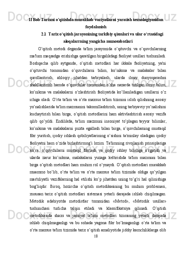 II Bob Tarixni o'qitishda murakkab vaziyatlarni yaratish texnologiyasidan
foydalanish
2.1  Tarix o‘qitish jarayonining tarkibiy qismlari va ular o‘rtasidagi
aloqalarrning yangicha munosabatlari
O’qitish   metodi   deganda   ta'lim   jarayonida   o’qituvchi   va   o’quvchilarning
ma'lum maqsadga erishishga qaratilgan birgalikdagi faoliyat usullari tushuniladi.
Boshqacha   qilib   aytganda,   o’qitish   metodlari   har   ikkala   faoliyatning,   ya'ni
o’qituvchi   tomonidan   o’quvchilarni   bilim,   ko’nikma   va   malakalar   bilan
qurollantirish,   ahloqiy   jihatdan   tarbiyalash,   ularda   ilmiy   dunyoqarashni
shakllantirish hamda o’quvchilar tomonidan o’sha nazarda tutilgan ilmiy bilim,
ko’nikma   va   malakalarni   o’zlashtirish   faoliyatida   ko’llaniladigan   usullarni   o’z
ichiga oladi. O’rta ta'lim  va o’rta maxsus ta'lim tizimini isloh qilishning asosiy
yo’nalishlarida ta'lim mazmunini takomillashtirish, uning tarbiyaviy yo’nalishini
kuchaytirish   bilan   birga,   o’qitish   metodlarini   ham   aktivlashtirish   asosiy   vazifa
qilib   qo’yildi.   Endilikda,   ta'lim   mazmuni   insoniyat   to’plagan   tayyor   bilimlar ,
ko’nikma   va   malakalarni   puxta   egallash   bilan   birga,   o’quvchilarning   mustaqil
fikr   yuritish,   ijodiy   ishlash   qobiliyatlarining   o’sishini   ta'minlay   oladigan   ijodiy
faoliyatni ham o’zida birlashtirmog’i lozim. Ta'limning rivojlanish prinsiplariga
ko’ra,   o’quvchilarni   mustaqil   fikrlash   va   ijodiy   ishlay   bilishga   o’rgatish   va
ularda   zarur   ko’nikma,   malakalarni   yuzaga   keltirishda   ta'lim   mazmuni   bilan
birga o’qitish metodlari ham muhim rol o’ynaydi. O’qitish metodlari murakkab
muammo   bo’lib,   o’rta   ta'lim   va   o’rta   maxsus   ta'lim   tizimida   oldiga   qo’yilgan
mas'uliyatli   vazifalarning   hal   etilishi   ko’p   jihatdan   uning   to’g’ri   hal   qilinishiga
bog’liqdir.   Biroq,   hozircha   o’qitish   metodikasining   bu   muhim   problemasi,
xususan   tarix   o’qitish   metodlari   sistemasi   yetarli   darajada   ishlab   chiqilmagan.
Metodik   adabiyotda   metodistlar   tomonidan   «Metod»,   «Metodik   usullar»
tushunchasi   turlicha   talqin   etiladi   va   klassifikatsiya   qilinadi.   O’qitish
metodikasida   shaxs   va   jamiyat   ta'limi   metodlari   tizimining   yetarli   darajada
ishlab   chiqilmaganligi   va   bu   sohada   yagona   fikr   bo’lmaganligi   o’rta   ta'lim   va
o’rta maxsus ta'lim tizimida tarix o’qitish amaliyotida jiddiy kamchiliklarga olib
18