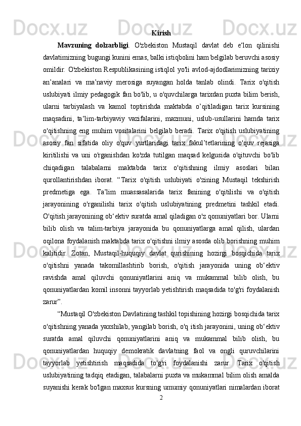 Kirish
Mavzuning   dolzarbligi .   O'zbekiston   Mustaqil   davlat   deb   e‘lon   qilinishi
davlatimizning bugungi kunini emas, balki istiqbolini ham belgilab beruvchi asosiy
omildir. O'zbekiston Respublikasining istiqlol  yo'li avlod-ajdodlarimizning tarixiy
an’analari   va   ma’naviy   merosiga   suyangan   holda   tanlab   olindi.   Tarix   o'qitish
uslubiyati ilmiy pedagogik fan bo'lib, u o'quvchilarga tarixdan puxta bilim berish,
ularni   tarbiyalash   va   kamol   toptirishda   maktabda   o’qitiladigan   tarix   kursining
maqsadini,   ta‘lim-tarbiyaviy   vazifalarini,   mazmuni,   uslub-usullarini   hamda   tarix
o'qitishning   eng   muhim   vositalarini   belgilab   beradi.   Tarix   o'qitish   uslubiyatining
asosiy   fan   sifatida   oliy   o'quv   yurtlaridagi   tarix   fakul’tetlarining   o'quv   rejasiga
kiritilishi   va   uni   o'rganishdan   ko'zda   tutilgan   maqsad   kelgusida   o'qituvchi   bo'lib
chiqadigan   talabalarni   maktabda   tarix   o'qitishning   ilmiy   asoslari   bilan
qurollantirishdan   iborat.   “Tarix   o'qitish   uslubiyati   o'zining   Mustaqil   tekshirish
predmetiga   ega.   Ta’lim   muassasalarida   tarix   fanining   o'qitilishi   va   o'qitish
jarayonining   o'rganilishi   tarix   o'qitish   uslubiyatining   predmetini   tashkil   etadi.
O'qitish jarayonining ob‘ektiv suratda amal qiladigan o'z qonuniyatlari bor. Ularni
bilib   olish   va   talim-tarbiya   jarayonida   bu   qonuniyatlarga   amal   qilish,   ulardan
oqilona foydalanish maktabda tarix o'qitishni ilmiy asosda olib borishning muhim
kalitidir.   Zotan,   Mustaqil-huquqiy   davlat   qurishining   hozirgi   bosqichida   tarix
o'qitishni   yanada   takomillashtirib   borish,   o'qitish   jarayonida   uning   ob‘ektiv
ravishda   amal   qiluvchi   qonuniyatlarini   aniq   va   mukammal   bilib   olish,   bu
qonuniyatlardan komil insonni tayyorlab yetishtirish maqsadida to'g'ri foydalanish
zarur”.
“Mustaqil O'zbekiston Davlatining tashkil topishining hozirgi bosqichida tarix
o'qitishning yanada yaxshilab, yangilab borish, o'q itish jarayonini, uning ob‘ektiv
suratda   amal   qiluvchi   qonuniyatlarini   aniq   va   mukammal   bilib   olish,   bu
qonuniyatlardan   huquqiy   demokratik   davlatning   faol   va   ongli   quruvchilarini
tayyorlab   yetishtirish   maqsadida   to'g'ri   foydalanishi   zarur.   Tarix   o'qitish
uslubiyatining tadqiq etadigan, talabalarni puxta va mukammal bilim olish amalda
suyanishi kerak bo'lgan maxsus kursning umumiy qonuniyatlari nimalardan iborat
2